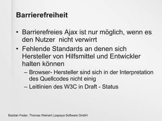 Barrierefreiheit Barrierefreies Ajax ist nur möglich, wenn es den Nutzer  nicht verwirrt Fehlende Standards an denen sich Hersteller von Hilfsmittel und Entwickler halten können Browser- Hersteller sind sich in der Interpretation des Quellcodes nicht einig Leitlinien des W3C in Draft - Status 