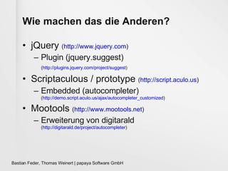 Wie machen das die Anderen? jQuery  ( http://www.jquery.com )  Plugin ( jquery.suggest) ( http://plugins.jquery.com/project/suggest )   Scriptaculous / prototype  ( http://script.aculo.us ) Embedded  (autocompleter) ( http://demo.script.aculo.us/ajax/autocompleter_customized ) Mootools  ( http://www.mootools.net ) Erweiterung von digitarald ( http://digitarald.de/project/autocompleter ) 