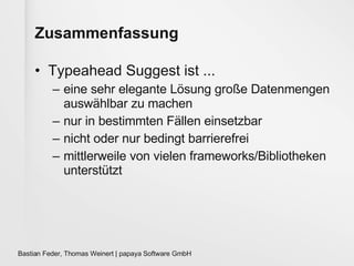 Zusammenfassung Typeahead Suggest ist ... eine sehr elegante Lösung große Datenmengen auswählbar zu machen nur in bestimmten Fällen einsetzbar nicht oder nur bedingt barrierefrei mittlerweile von vielen frameworks/Bibliotheken unterstützt 