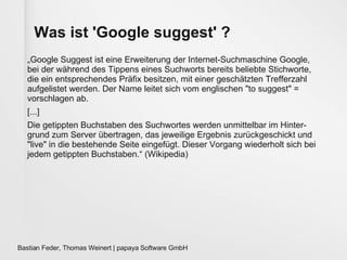 Was ist 'Google suggest' ? „ Google Suggest ist eine Erweiterung der Internet-Suchmaschine Google, bei der während des Tippens eines Suchworts bereits beliebte Stichworte, die ein entsprechendes Präfix besitzen, mit einer geschätzten Trefferzahl aufgelistet werden. Der Name leitet sich vom englischen "to suggest" = vorschlagen ab. [...] Die getippten Buchstaben des Suchwortes werden unmittelbar im Hinter-grund zum Server übertragen, das jeweilige Ergebnis zurückgeschickt und "live" in die bestehende Seite eingefügt. Dieser Vorgang wiederholt sich bei jedem getippten Buchstaben.“ (Wikipedia) 