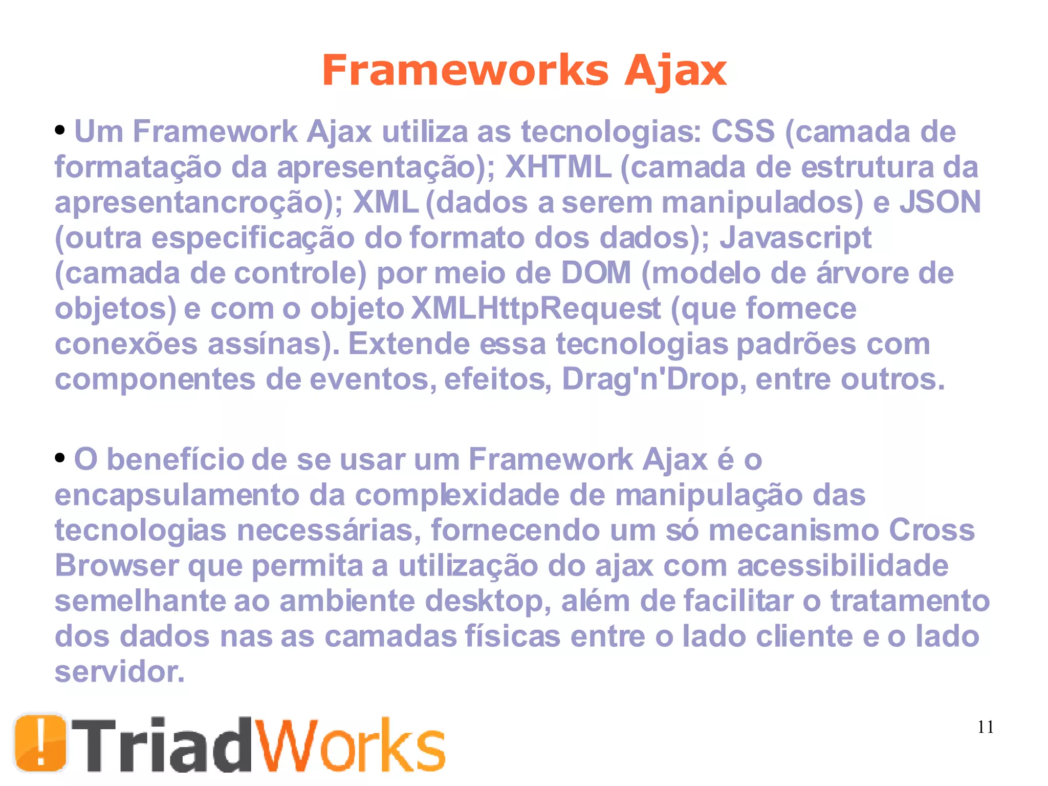 Um Framework Ajax utiliza as tecnologias: CSS (camada de formatação da apresentação); XHTML (camada de estrutura da apresentancro ção); XML (dados a serem manipulados) e JSON (outra especificação do formato dos dados); Javascript (camada de controle) por meio de DOM (modelo de árvore de objetos) e com o objeto XMLHttpRequest (que fornece conexões assínas). Extende essa tecnologias padrões com componentes de eventos, efeitos, Drag'n'Drop, entre outros. O benefício de se usar um Framework Ajax é o encapsulamento da complexidade de manipulação das tecnologias necessárias, fornecendo um só mecanismo Cross Browser que permita a utilização do ajax com acessibilidade semelhante ao ambiente desktop, além de facilitar o tratamento dos dados nas as camadas físicas entre o lado cliente e o lado servidor.  Frameworks Ajax 