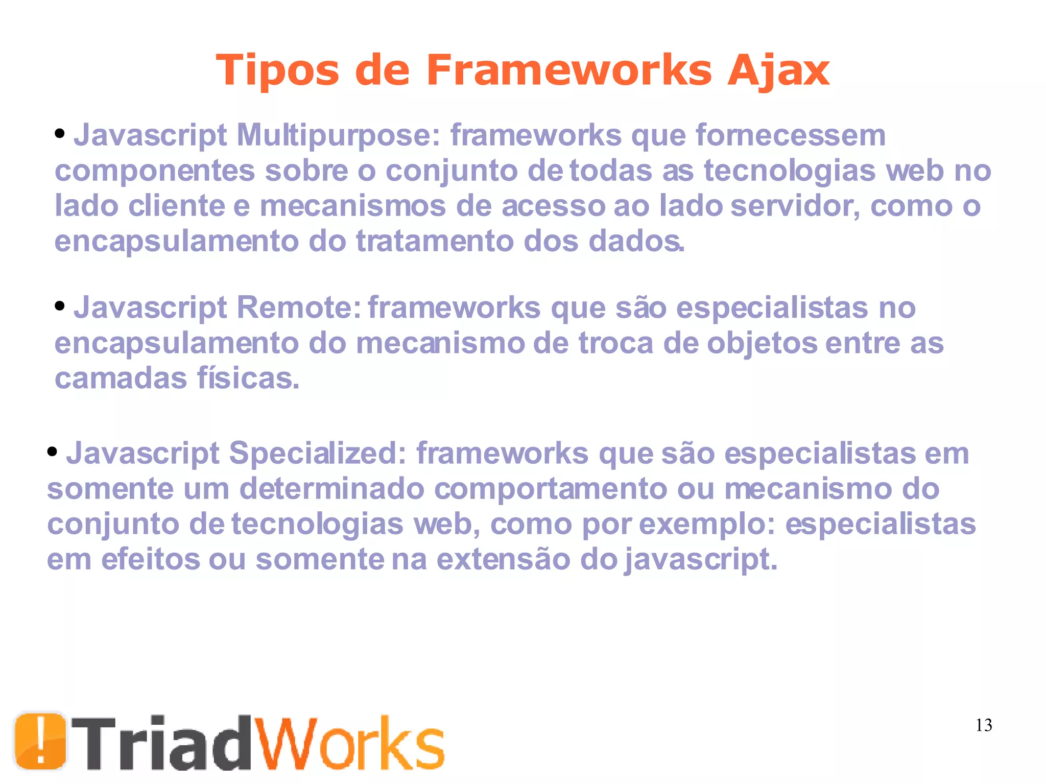 Tipos de Frameworks Ajax Javascript Multipurpose: frameworks que fornecessem componentes sobre o conjunto de todas as tecnologias web no lado cliente e mecanismos de acesso ao lado servidor, como o encapsulamento do tratamento dos dados. Javascript Remote: frameworks que são especialistas no encapsulamento do mecanismo de troca de objetos entre as camadas físicas.  Javascript Specialized: frameworks que são especialistas em somente um determinado comportamento ou mecanismo do conjunto de tecnologias web, como por exemplo: especialistas em efeitos ou somente na extensão do javascript.  