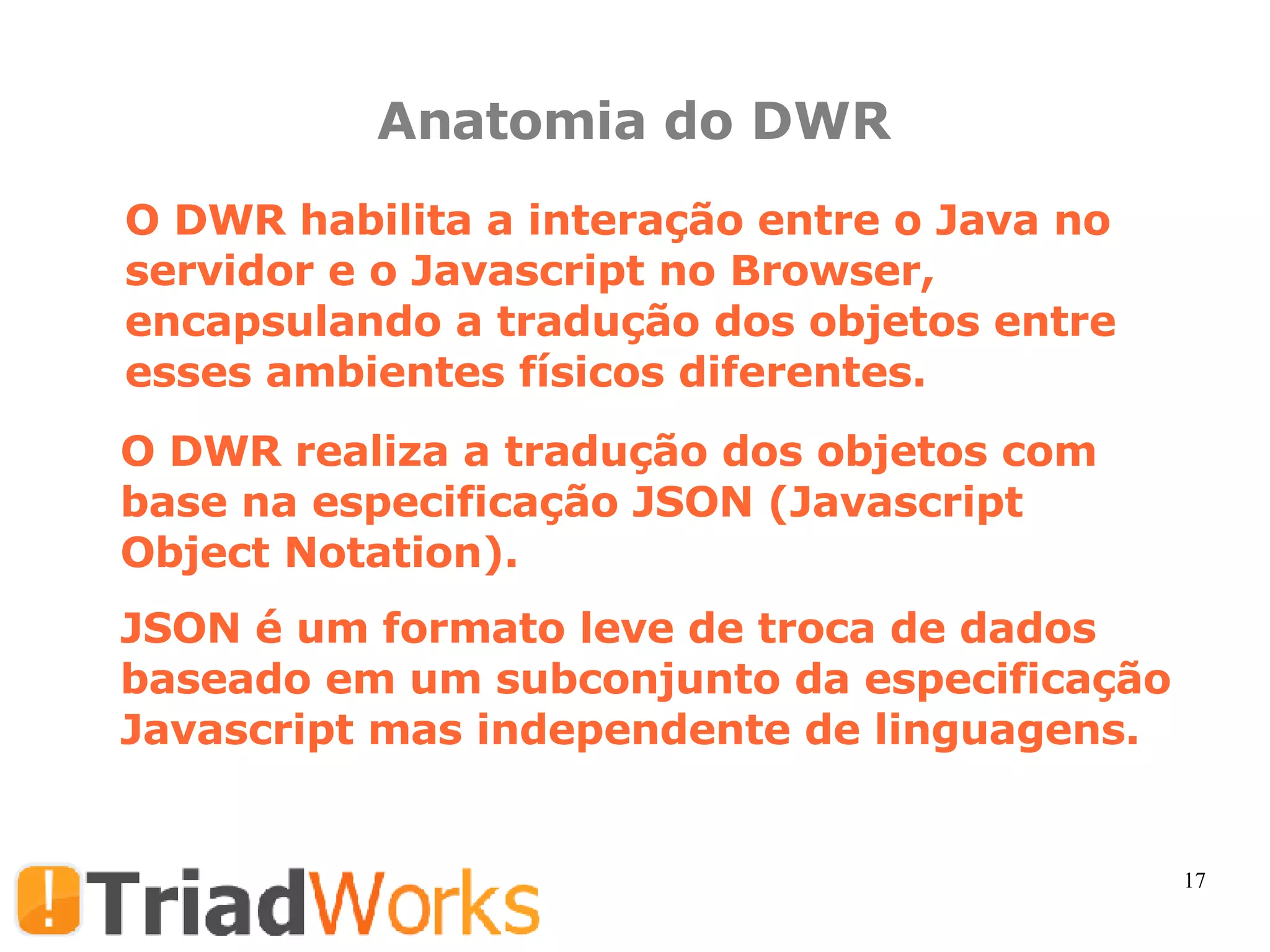 Anatomia do DWR O DWR habilita a interação entre o Java no servidor e o Javascript no Browser,  encapsulando a tradução dos objetos entre esses ambientes físicos diferentes. O DWR realiza a tradução dos objetos com base na especificação JSON (Javascript Object Notation). JSON é um formato leve de troca de dados baseado em um subconjunto da especificação Javascript mas independente de linguagens. 