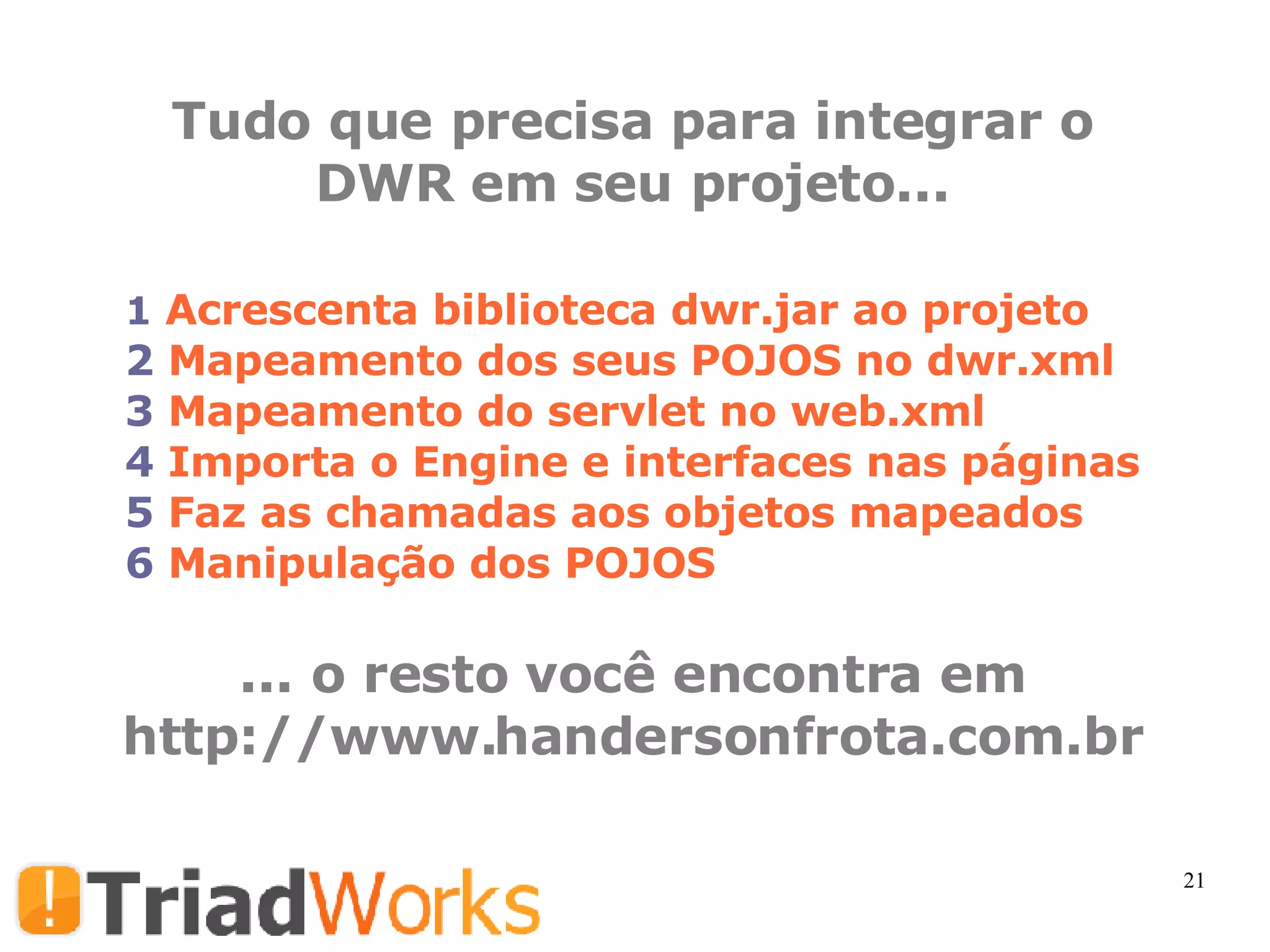Tudo que precisa para integrar o DWR em seu projeto... Acrescenta biblioteca dwr.jar ao projeto  Mapeamento dos seus POJOS no dwr.xml Mapeamento do servlet no web.xml Importa o Engine e interfaces nas páginas Faz as chamadas aos objetos mapeados Manipulação dos POJOS ... o resto você encontra em http://www.handersonfrota.com.br 