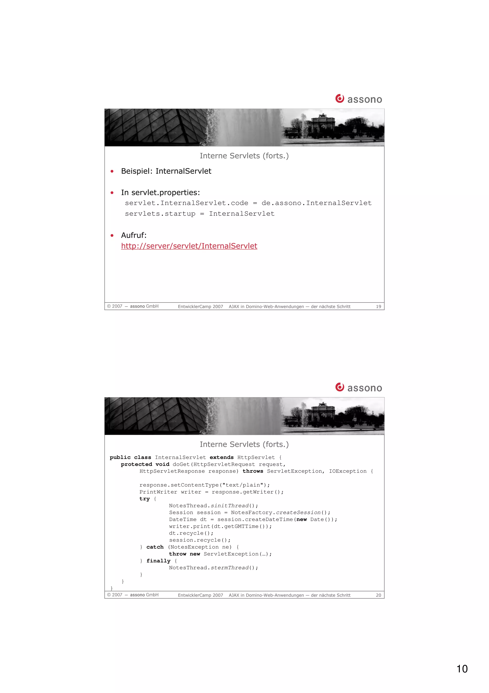 Interne Servlets (forts.)

• Beispiel: InternalServlet

• In servlet.properties:
   servlet.InternalServlet.code = de.assono.InternalServlet
   servlets.startup = InternalServlet


• Aufruf:
  http://server/servlet/InternalServlet




                   EntwicklerCamp 2007   AJAX in Domino-Web-Anwendungen — der nächste Schritt   19




                            Interne Servlets (forts.)
public class InternalServlet extends HttpServlet {
   protected void doGet(HttpServletRequest request,
         HttpServletResponse response) throws ServletException, IOException {

        response.setContentType("text/plain");
        PrintWriter writer = response.getWriter();
        try {
                 NotesThread.sinitThread();
                 Session session = NotesFactory.createSession();
                 DateTime dt = session.createDateTime(new Date());
                 writer.print(dt.getGMTTime());
                 dt.recycle();
                 session.recycle();
        } catch (NotesException ne) {
                 throw new ServletException(…);
        } finally {
                 NotesThread.stermThread();
        }
    }
}
                   EntwicklerCamp 2007   AJAX in Domino-Web-Anwendungen — der nächste Schritt   20




                                                                                                     10
 