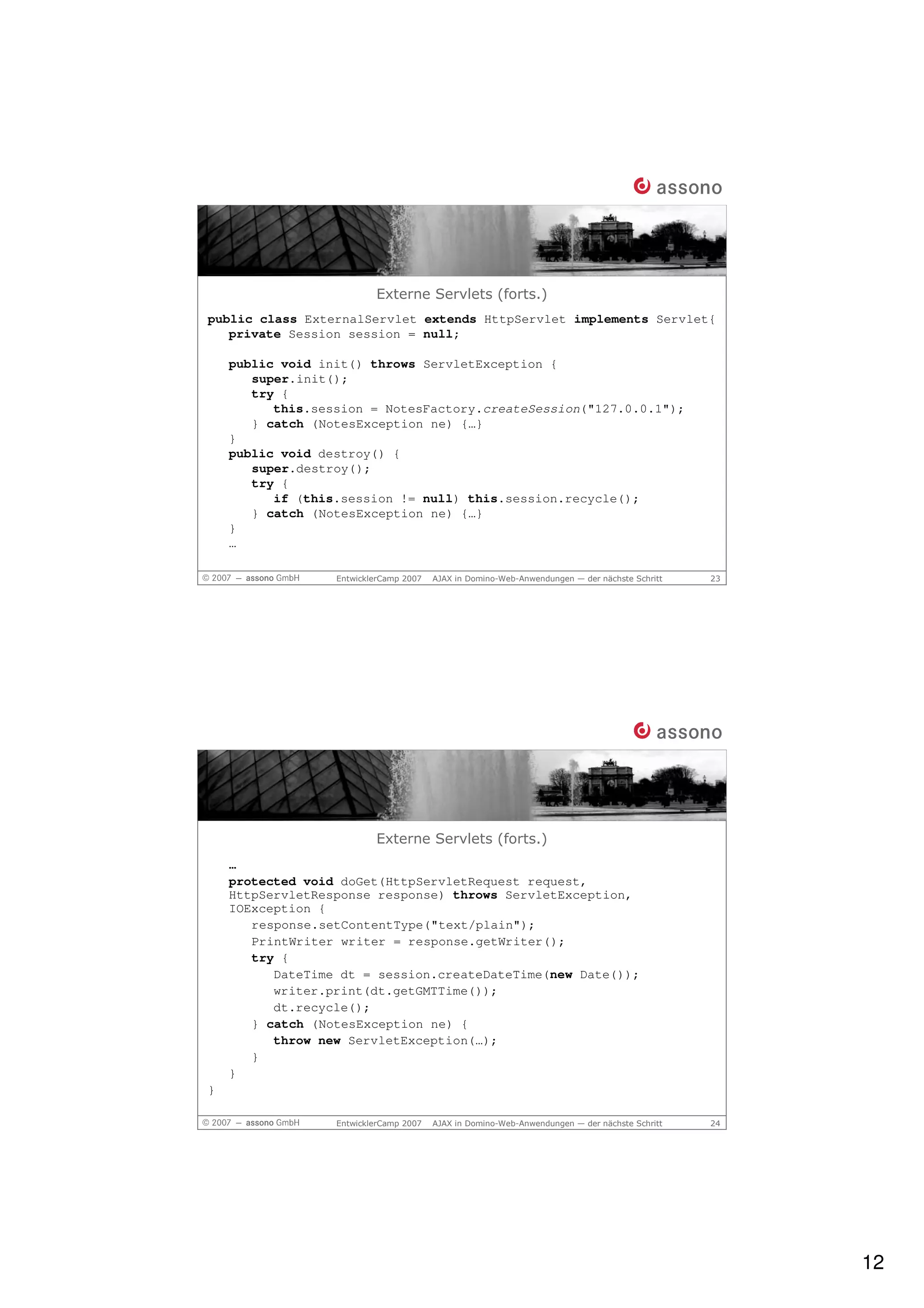 Externe Servlets (forts.)
public class ExternalServlet extends HttpServlet implements Servlet{
   private Session session = null;

    public void init() throws ServletException {
       super.init();
       try {
          this.session = NotesFactory.createSession("127.0.0.1");
       } catch (NotesException ne) {…}
    }
    public void destroy() {
       super.destroy();
       try {
          if (this.session != null) this.session.recycle();
       } catch (NotesException ne) {…}
    }
    …

                  EntwicklerCamp 2007   AJAX in Domino-Web-Anwendungen — der nächste Schritt   23




                          Externe Servlets (forts.)
    …
    protected void doGet(HttpServletRequest request,
    HttpServletResponse response) throws ServletException,
    IOException {
       response.setContentType("text/plain");
       PrintWriter writer = response.getWriter();
       try {
          DateTime dt = session.createDateTime(new Date());
          writer.print(dt.getGMTTime());
          dt.recycle();
       } catch (NotesException ne) {
          throw new ServletException(…);
       }
    }
}

                  EntwicklerCamp 2007   AJAX in Domino-Web-Anwendungen — der nächste Schritt   24




                                                                                                    12
 