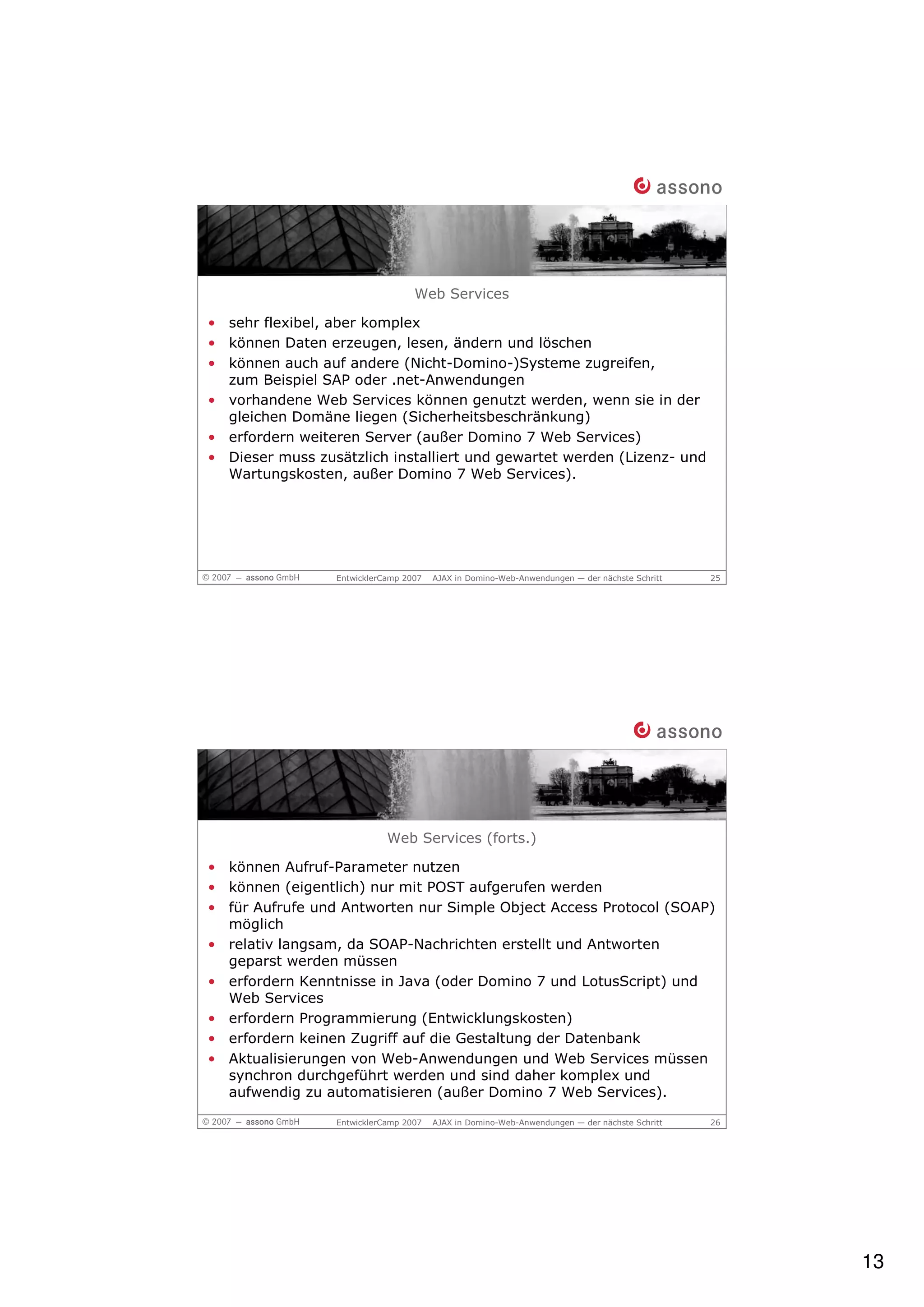 Web Services

• sehr flexibel, aber komplex
• können Daten erzeugen, lesen, ändern und löschen
• können auch auf andere (Nicht-Domino-)Systeme zugreifen,
  zum Beispiel SAP oder .net-Anwendungen
• vorhandene Web Services können genutzt werden, wenn sie in der
  gleichen Domäne liegen (Sicherheitsbeschränkung)
• erfordern weiteren Server (außer Domino 7 Web Services)
• Dieser muss zusätzlich installiert und gewartet werden (Lizenz- und
  Wartungskosten, außer Domino 7 Web Services).




                 EntwicklerCamp 2007   AJAX in Domino-Web-Anwendungen — der nächste Schritt   25




                            Web Services (forts.)

• können Aufruf-Parameter nutzen
• können (eigentlich) nur mit POST aufgerufen werden
• für Aufrufe und Antworten nur Simple Object Access Protocol (SOAP)
  möglich
• relativ langsam, da SOAP-Nachrichten erstellt und Antworten
  geparst werden müssen
• erfordern Kenntnisse in Java (oder Domino 7 und LotusScript) und
  Web Services
• erfordern Programmierung (Entwicklungskosten)
• erfordern keinen Zugriff auf die Gestaltung der Datenbank
• Aktualisierungen von Web-Anwendungen und Web Services müssen
  synchron durchgeführt werden und sind daher komplex und
  aufwendig zu automatisieren (außer Domino 7 Web Services).

                 EntwicklerCamp 2007   AJAX in Domino-Web-Anwendungen — der nächste Schritt   26




                                                                                                   13
 