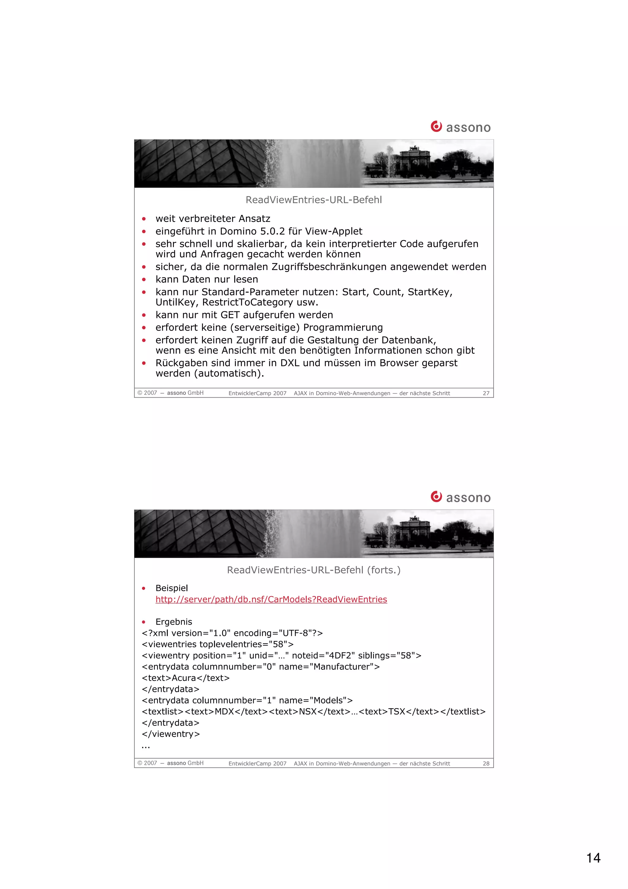 ReadViewEntries-URL-Befehl
• weit verbreiteter Ansatz
• eingeführt in Domino 5.0.2 für View-Applet
• sehr schnell und skalierbar, da kein interpretierter Code aufgerufen
  wird und Anfragen gecacht werden können
• sicher, da die normalen Zugriffsbeschränkungen angewendet werden
• kann Daten nur lesen
• kann nur Standard-Parameter nutzen: Start, Count, StartKey,
  UntilKey, RestrictToCategory usw.
• kann nur mit GET aufgerufen werden
• erfordert keine (serverseitige) Programmierung
• erfordert keinen Zugriff auf die Gestaltung der Datenbank,
  wenn es eine Ansicht mit den benötigten Informationen schon gibt
• Rückgaben sind immer in DXL und müssen im Browser geparst
  werden (automatisch).
                    EntwicklerCamp 2007   AJAX in Domino-Web-Anwendungen — der nächste Schritt   27




                   ReadViewEntries-URL-Befehl (forts.)
•   Beispiel
    http://server/path/db.nsf/CarModels?ReadViewEntries

• Ergebnis
<?xml version="1.0" encoding="UTF-8"?>
<viewentries toplevelentries="58">
<viewentry position="1" unid="…" noteid="4DF2" siblings="58">
<entrydata columnnumber="0" name="Manufacturer">
<text>Acura</text>
</entrydata>
<entrydata columnnumber="1" name="Models">
<textlist><text>MDX</text><text>NSX</text>…<text>TSX</text></textlist>
</entrydata>
</viewentry>
...

                    EntwicklerCamp 2007   AJAX in Domino-Web-Anwendungen — der nächste Schritt   28




                                                                                                      14
 