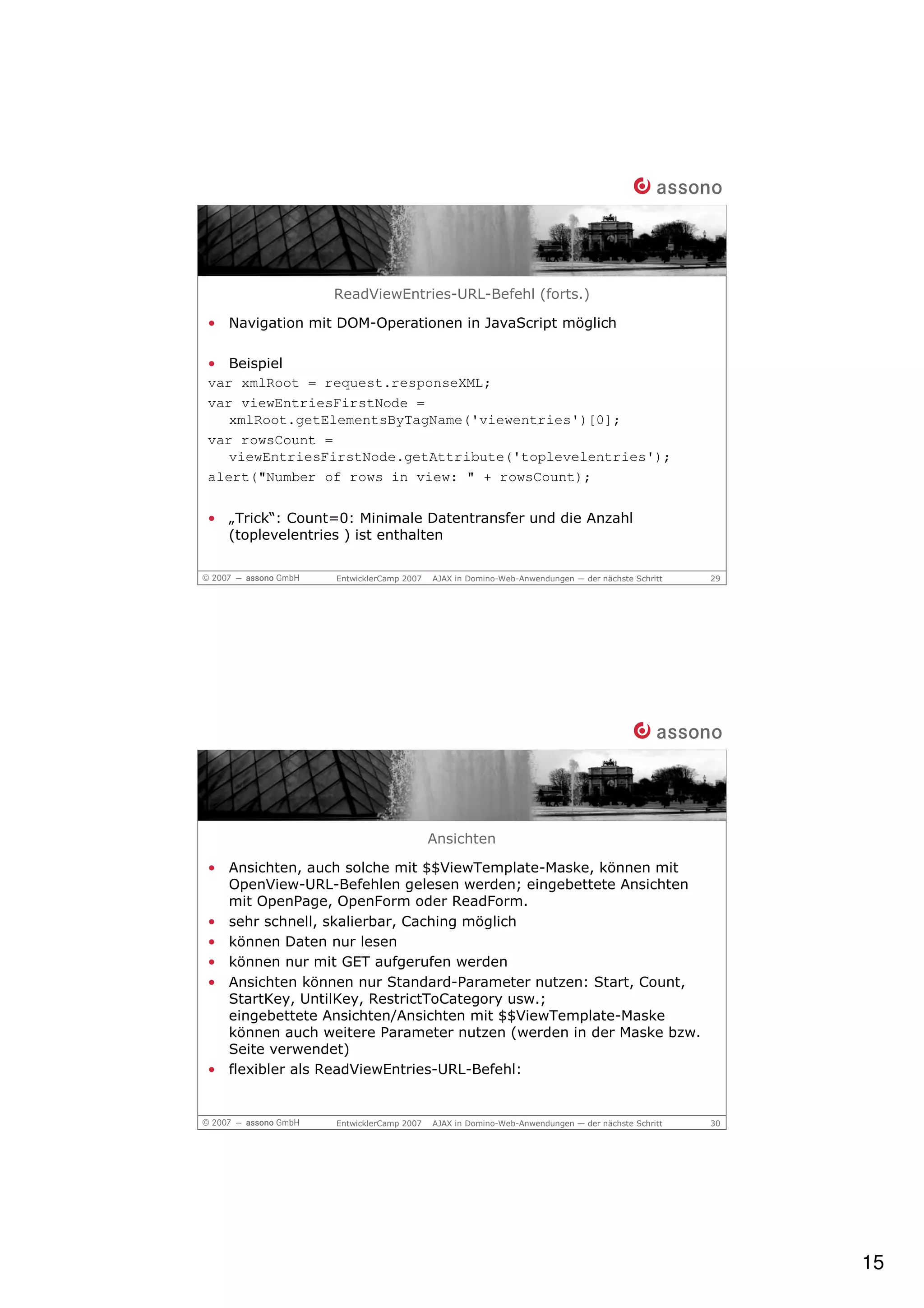 ReadViewEntries-URL-Befehl (forts.)

• Navigation mit DOM-Operationen in JavaScript möglich

• Beispiel
var xmlRoot = request.responseXML;
var viewEntriesFirstNode =
   xmlRoot.getElementsByTagName('viewentries')[0];
var rowsCount =
   viewEntriesFirstNode.getAttribute('toplevelentries');
alert("Number of rows in view: " + rowsCount);


• „Trick“: Count=0: Minimale Datentransfer und die Anzahl
  (toplevelentries ) ist enthalten

                 EntwicklerCamp 2007   AJAX in Domino-Web-Anwendungen — der nächste Schritt   29




                                       Ansichten

• Ansichten, auch solche mit $$ViewTemplate-Maske, können mit
  OpenView-URL-Befehlen gelesen werden; eingebettete Ansichten
  mit OpenPage, OpenForm oder ReadForm.
• sehr schnell, skalierbar, Caching möglich
• können Daten nur lesen
• können nur mit GET aufgerufen werden
• Ansichten können nur Standard-Parameter nutzen: Start, Count,
  StartKey, UntilKey, RestrictToCategory usw.;
  eingebettete Ansichten/Ansichten mit $$ViewTemplate-Maske
  können auch weitere Parameter nutzen (werden in der Maske bzw.
  Seite verwendet)
• flexibler als ReadViewEntries-URL-Befehl:


                 EntwicklerCamp 2007   AJAX in Domino-Web-Anwendungen — der nächste Schritt   30




                                                                                                   15
 