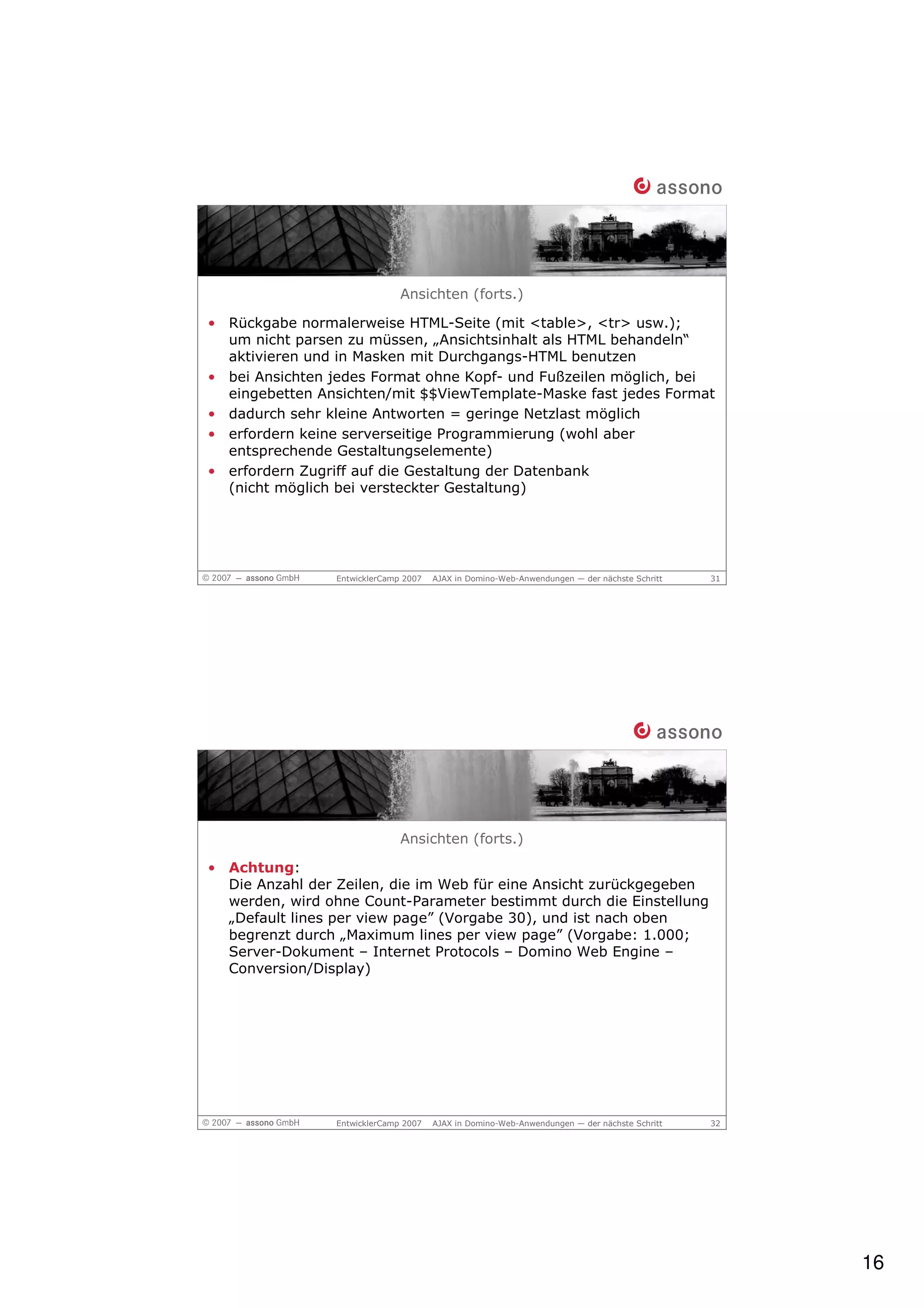 Ansichten (forts.)

• Rückgabe normalerweise HTML-Seite (mit <table>, <tr> usw.);
  um nicht parsen zu müssen, „Ansichtsinhalt als HTML behandeln“
  aktivieren und in Masken mit Durchgangs-HTML benutzen
• bei Ansichten jedes Format ohne Kopf- und Fußzeilen möglich, bei
  eingebetten Ansichten/mit $$ViewTemplate-Maske fast jedes Format
• dadurch sehr kleine Antworten = geringe Netzlast möglich
• erfordern keine serverseitige Programmierung (wohl aber
  entsprechende Gestaltungselemente)
• erfordern Zugriff auf die Gestaltung der Datenbank
  (nicht möglich bei versteckter Gestaltung)




                EntwicklerCamp 2007   AJAX in Domino-Web-Anwendungen — der nächste Schritt   31




                              Ansichten (forts.)

• Achtung:
  Die Anzahl der Zeilen, die im Web für eine Ansicht zurückgegeben
  werden, wird ohne Count-Parameter bestimmt durch die Einstellung
  „Default lines per view page” (Vorgabe 30), und ist nach oben
  begrenzt durch „Maximum lines per view page” (Vorgabe: 1.000;
  Server-Dokument – Internet Protocols – Domino Web Engine –
  Conversion/Display)




                EntwicklerCamp 2007   AJAX in Domino-Web-Anwendungen — der nächste Schritt   32




                                                                                                  16
 