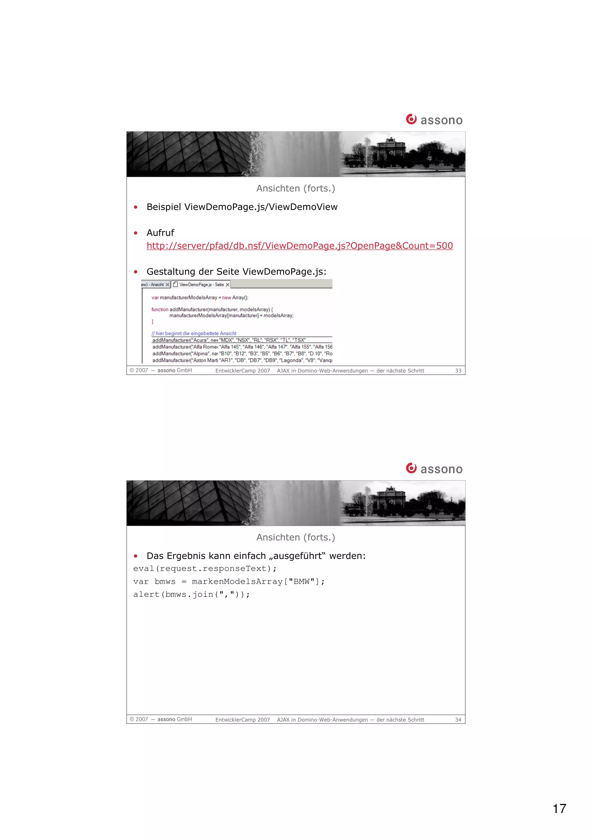 Ansichten (forts.)

• Beispiel ViewDemoPage.js/ViewDemoView

• Aufruf
  http://server/pfad/db.nsf/ViewDemoPage.js?OpenPage&Count=500

• Gestaltung der Seite ViewDemoPage.js:




                EntwicklerCamp 2007   AJAX in Domino-Web-Anwendungen — der nächste Schritt   33




                              Ansichten (forts.)

• Das Ergebnis kann einfach „ausgeführt“ werden:
eval(request.responseText);
var bmws = markenModelsArray["BMW"];
alert(bmws.join(","));




                EntwicklerCamp 2007   AJAX in Domino-Web-Anwendungen — der nächste Schritt   34




                                                                                                  17
 