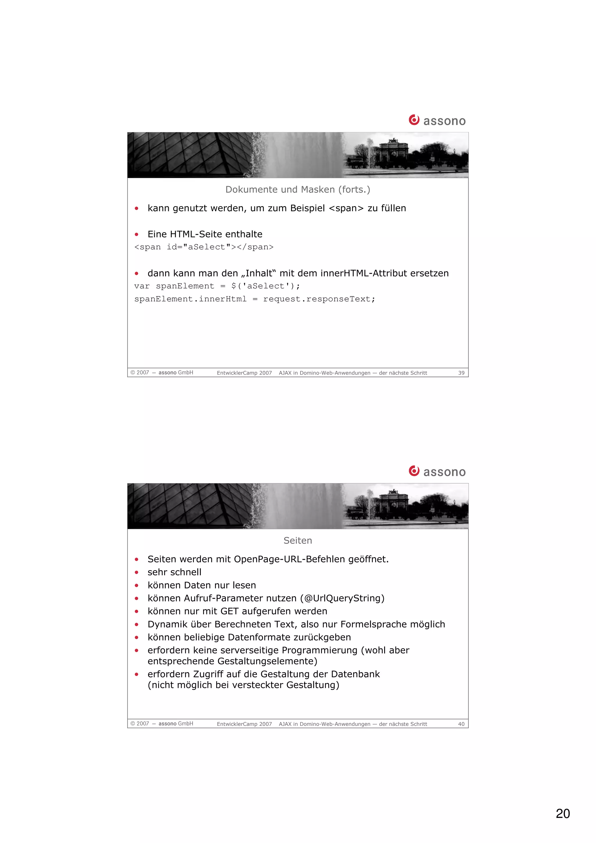 Dokumente und Masken (forts.)

• kann genutzt werden, um zum Beispiel <span> zu füllen

• Eine HTML-Seite enthalte
<span id="aSelect"></span>

• dann kann man den „Inhalt“ mit dem innerHTML-Attribut ersetzen
var spanElement = $('aSelect');
spanElement.innerHtml = request.responseText;




                EntwicklerCamp 2007   AJAX in Domino-Web-Anwendungen — der nächste Schritt   39




                                       Seiten

• Seiten werden mit OpenPage-URL-Befehlen geöffnet.
• sehr schnell
• können Daten nur lesen
• können Aufruf-Parameter nutzen (@UrlQueryString)
• können nur mit GET aufgerufen werden
• Dynamik über Berechneten Text, also nur Formelsprache möglich
• können beliebige Datenformate zurückgeben
• erfordern keine serverseitige Programmierung (wohl aber
  entsprechende Gestaltungselemente)
• erfordern Zugriff auf die Gestaltung der Datenbank
  (nicht möglich bei versteckter Gestaltung)



                EntwicklerCamp 2007   AJAX in Domino-Web-Anwendungen — der nächste Schritt   40




                                                                                                  20
 