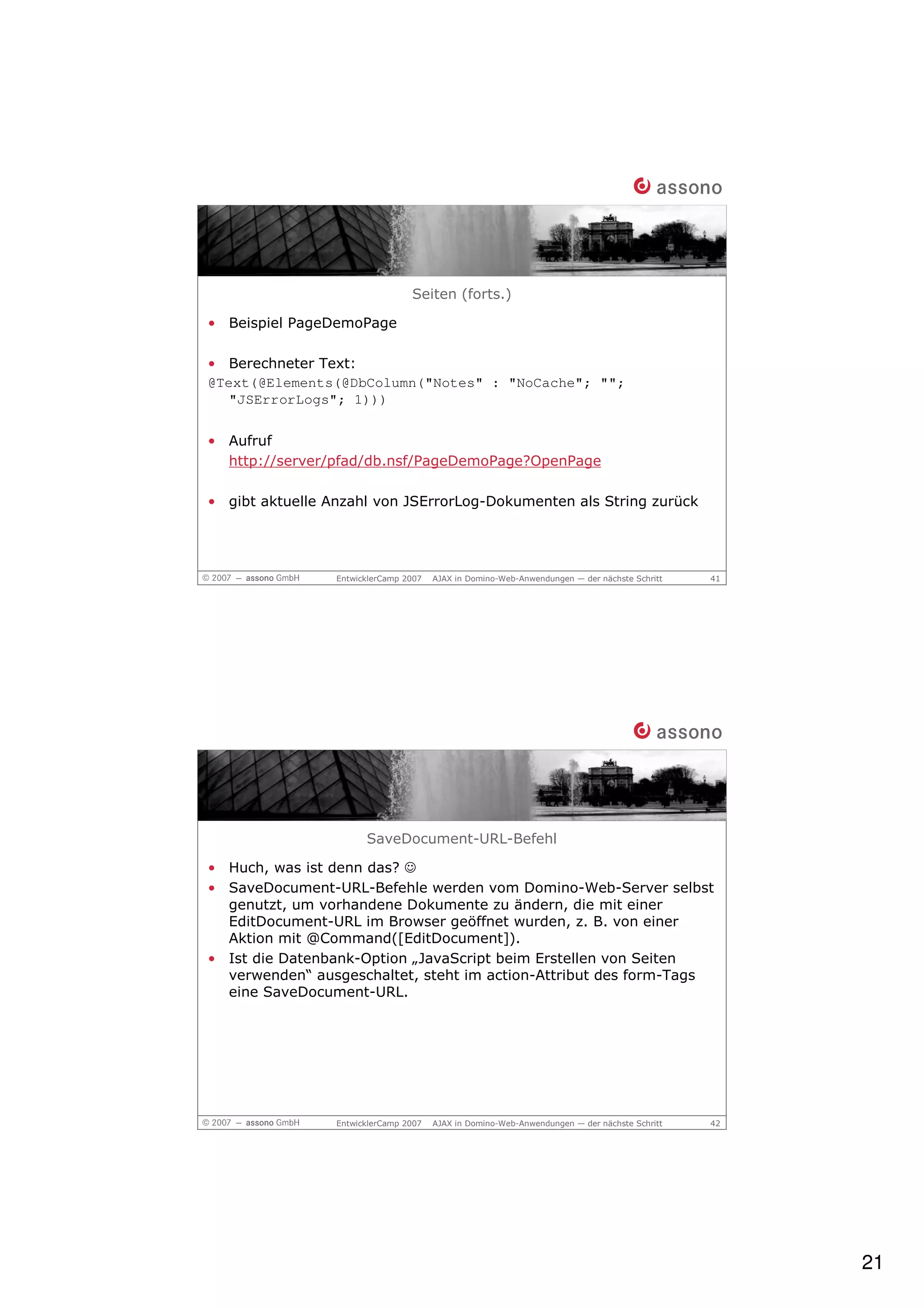Seiten (forts.)

• Beispiel PageDemoPage

• Berechneter Text:
@Text(@Elements(@DbColumn("Notes" : "NoCache"; "";
   "JSErrorLogs"; 1)))


• Aufruf
  http://server/pfad/db.nsf/PageDemoPage?OpenPage

• gibt aktuelle Anzahl von JSErrorLog-Dokumenten als String zurück




                 EntwicklerCamp 2007   AJAX in Domino-Web-Anwendungen — der nächste Schritt   41




                       SaveDocument-URL-Befehl

• Huch, was ist denn das? ☺
• SaveDocument-URL-Befehle werden vom Domino-Web-Server selbst
  genutzt, um vorhandene Dokumente zu ändern, die mit einer
  EditDocument-URL im Browser geöffnet wurden, z. B. von einer
  Aktion mit @Command([EditDocument]).
• Ist die Datenbank-Option „JavaScript beim Erstellen von Seiten
  verwenden“ ausgeschaltet, steht im action-Attribut des form-Tags
  eine SaveDocument-URL.




                 EntwicklerCamp 2007   AJAX in Domino-Web-Anwendungen — der nächste Schritt   42




                                                                                                   21
 