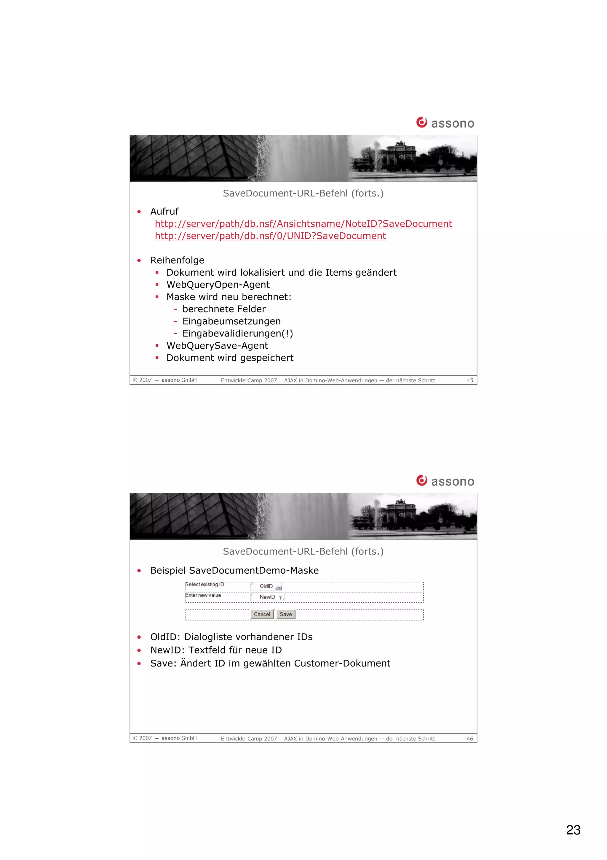 SaveDocument-URL-Befehl (forts.)
• Aufruf
   http://server/path/db.nsf/Ansichtsname/NoteID?SaveDocument
   http://server/path/db.nsf/0/UNID?SaveDocument

• Reihenfolge
     Dokument wird lokalisiert und die Items geändert
     WebQueryOpen-Agent
     Maske wird neu berechnet:
      - berechnete Felder
      - Eingabeumsetzungen
      - Eingabevalidierungen(!)
     WebQuerySave-Agent
     Dokument wird gespeichert

                 EntwicklerCamp 2007   AJAX in Domino-Web-Anwendungen — der nächste Schritt   45




                 SaveDocument-URL-Befehl (forts.)

• Beispiel SaveDocumentDemo-Maske




• OldID: Dialogliste vorhandener IDs
• NewID: Textfeld für neue ID
• Save: Ändert ID im gewählten Customer-Dokument




                 EntwicklerCamp 2007   AJAX in Domino-Web-Anwendungen — der nächste Schritt   46




                                                                                                   23
 