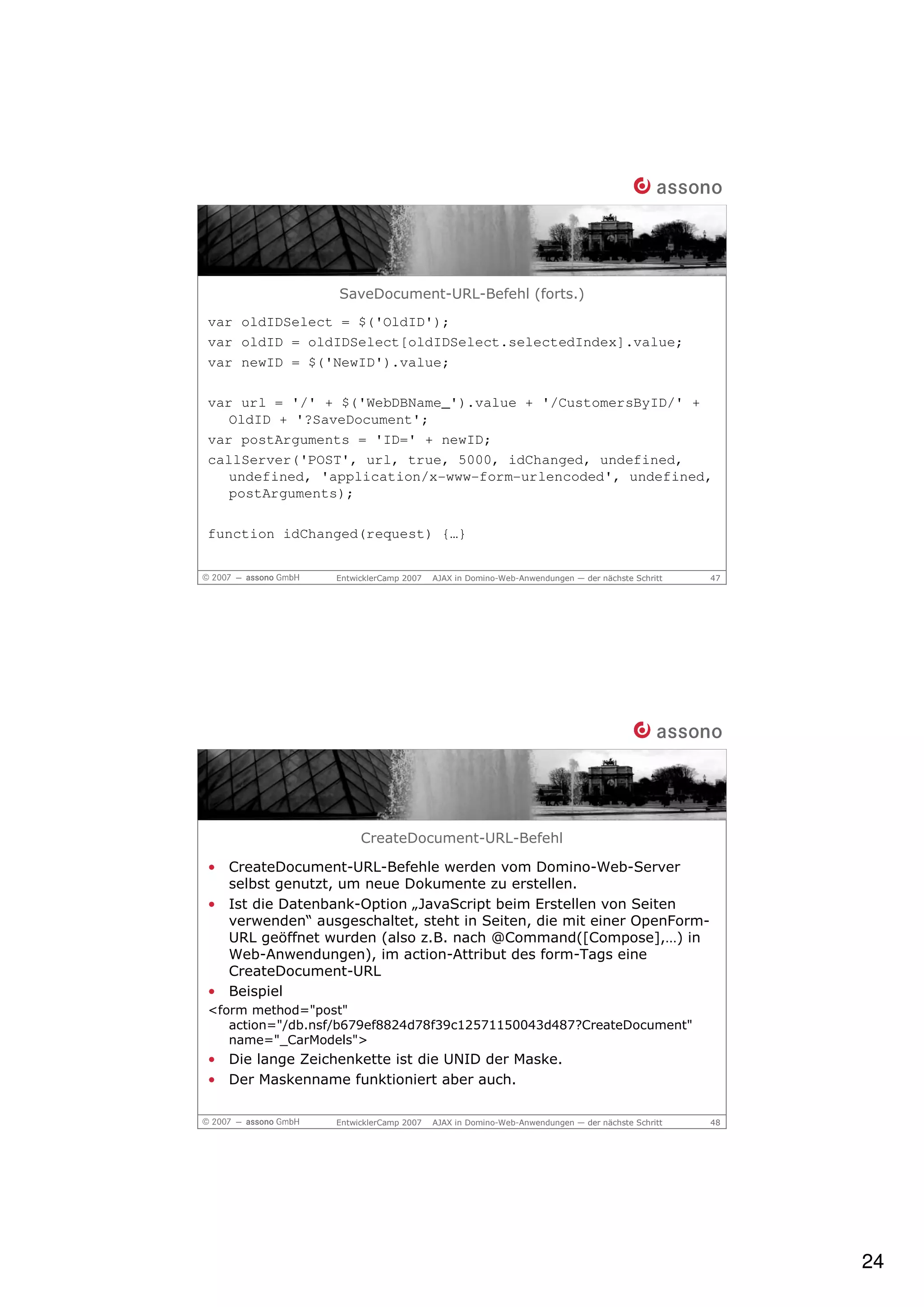 SaveDocument-URL-Befehl (forts.)
var oldIDSelect = $('OldID');
var oldID = oldIDSelect[oldIDSelect.selectedIndex].value;
var newID = $('NewID').value;

var url = '/' + $('WebDBName_').value + '/CustomersByID/' +
   OldID + '?SaveDocument';
var postArguments = 'ID=' + newID;
callServer('POST', url, true, 5000, idChanged, undefined,
   undefined, 'application/x-www-form-urlencoded', undefined,
   postArguments);

function idChanged(request) {…}


                 EntwicklerCamp 2007   AJAX in Domino-Web-Anwendungen — der nächste Schritt   47




                      CreateDocument-URL-Befehl

• CreateDocument-URL-Befehle werden vom Domino-Web-Server
  selbst genutzt, um neue Dokumente zu erstellen.
• Ist die Datenbank-Option „JavaScript beim Erstellen von Seiten
  verwenden“ ausgeschaltet, steht in Seiten, die mit einer OpenForm-
  URL geöffnet wurden (also z.B. nach @Command([Compose],…) in
  Web-Anwendungen), im action-Attribut des form-Tags eine
  CreateDocument-URL
• Beispiel
<form method="post"
   action="/db.nsf/b679ef8824d78f39c12571150043d487?CreateDocument"
   name="_CarModels">
• Die lange Zeichenkette ist die UNID der Maske.
• Der Maskenname funktioniert aber auch.

                 EntwicklerCamp 2007   AJAX in Domino-Web-Anwendungen — der nächste Schritt   48




                                                                                                   24
 