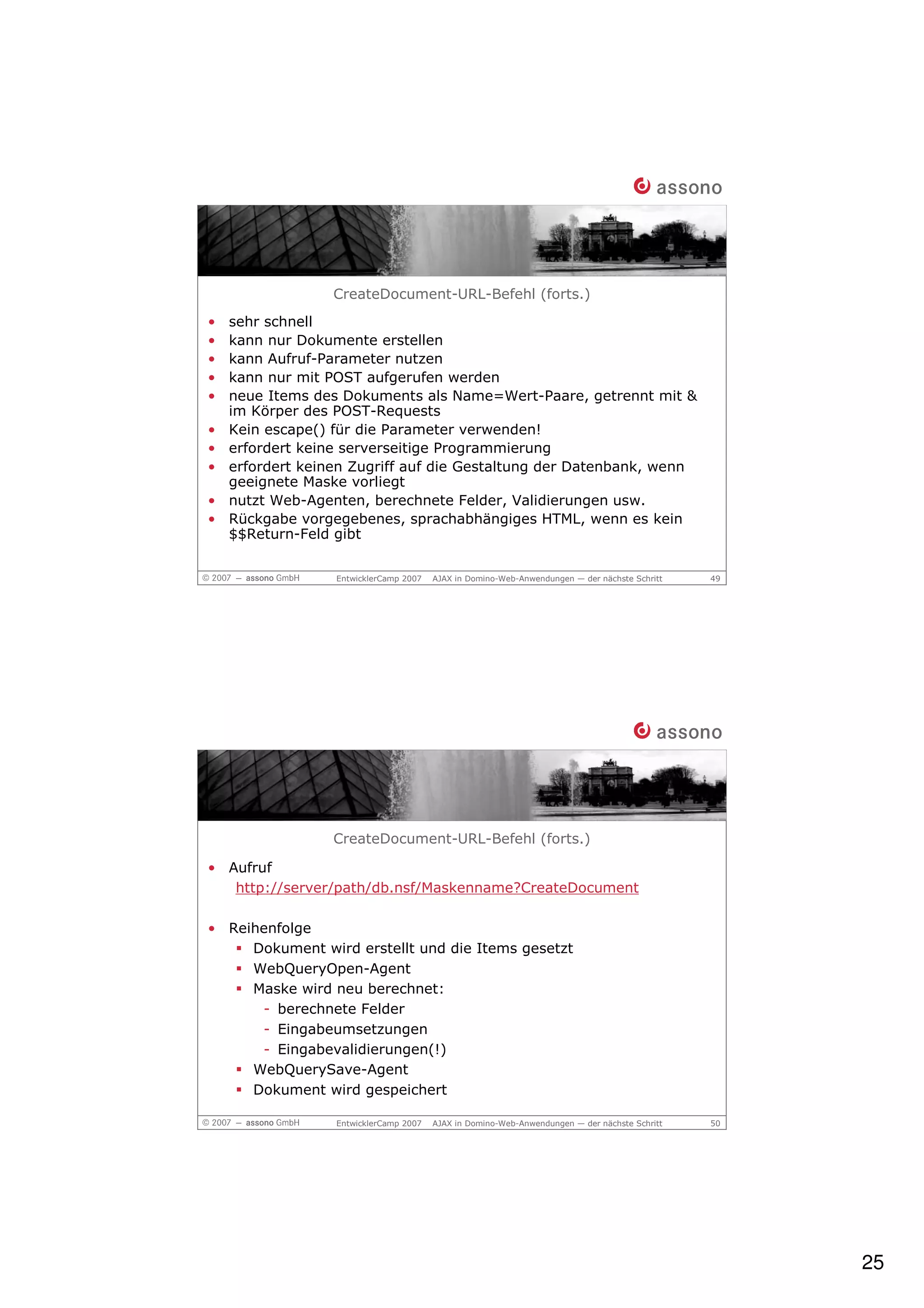 CreateDocument-URL-Befehl (forts.)
•   sehr schnell
•   kann nur Dokumente erstellen
•   kann Aufruf-Parameter nutzen
•   kann nur mit POST aufgerufen werden
•   neue Items des Dokuments als Name=Wert-Paare, getrennt mit &
    im Körper des POST-Requests
•   Kein escape() für die Parameter verwenden!
•   erfordert keine serverseitige Programmierung
•   erfordert keinen Zugriff auf die Gestaltung der Datenbank, wenn
    geeignete Maske vorliegt
•   nutzt Web-Agenten, berechnete Felder, Validierungen usw.
•   Rückgabe vorgegebenes, sprachabhängiges HTML, wenn es kein
    $$Return-Feld gibt


                  EntwicklerCamp 2007   AJAX in Domino-Web-Anwendungen — der nächste Schritt   49




                  CreateDocument-URL-Befehl (forts.)

• Aufruf
   http://server/path/db.nsf/Maskenname?CreateDocument

• Reihenfolge
     Dokument wird erstellt und die Items gesetzt
     WebQueryOpen-Agent
     Maske wird neu berechnet:
      - berechnete Felder
      - Eingabeumsetzungen
      - Eingabevalidierungen(!)
     WebQuerySave-Agent
     Dokument wird gespeichert

                  EntwicklerCamp 2007   AJAX in Domino-Web-Anwendungen — der nächste Schritt   50




                                                                                                    25
 