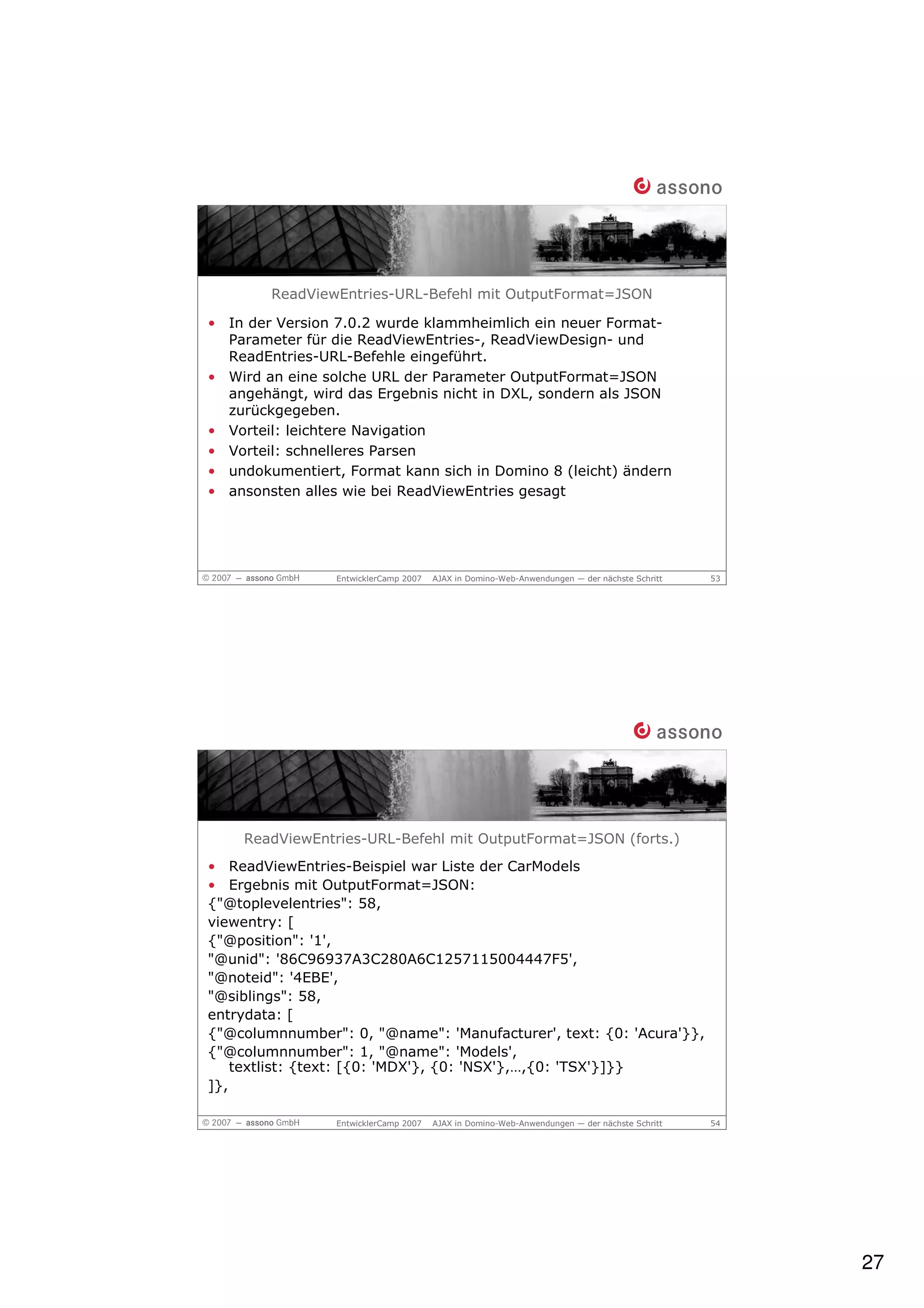 ReadViewEntries-URL-Befehl mit OutputFormat=JSON

• In der Version 7.0.2 wurde klammheimlich ein neuer Format-
  Parameter für die ReadViewEntries-, ReadViewDesign- und
  ReadEntries-URL-Befehle eingeführt.
• Wird an eine solche URL der Parameter OutputFormat=JSON
  angehängt, wird das Ergebnis nicht in DXL, sondern als JSON
  zurückgegeben.
• Vorteil: leichtere Navigation
• Vorteil: schnelleres Parsen
• undokumentiert, Format kann sich in Domino 8 (leicht) ändern
• ansonsten alles wie bei ReadViewEntries gesagt




                 EntwicklerCamp 2007   AJAX in Domino-Web-Anwendungen — der nächste Schritt   53




    ReadViewEntries-URL-Befehl mit OutputFormat=JSON (forts.)
• ReadViewEntries-Beispiel war Liste der CarModels
• Ergebnis mit OutputFormat=JSON:
{"@toplevelentries": 58,
viewentry: [
{"@position": '1',
"@unid": '86C96937A3C280A6C1257115004447F5',
"@noteid": '4EBE',
"@siblings": 58,
entrydata: [
{"@columnnumber": 0, "@name": 'Manufacturer', text: {0: 'Acura'}},
{"@columnnumber": 1, "@name": 'Models',
    textlist: {text: [{0: 'MDX'}, {0: 'NSX'},…,{0: 'TSX'}]}}
]},

                 EntwicklerCamp 2007   AJAX in Domino-Web-Anwendungen — der nächste Schritt   54




                                                                                                   27
 