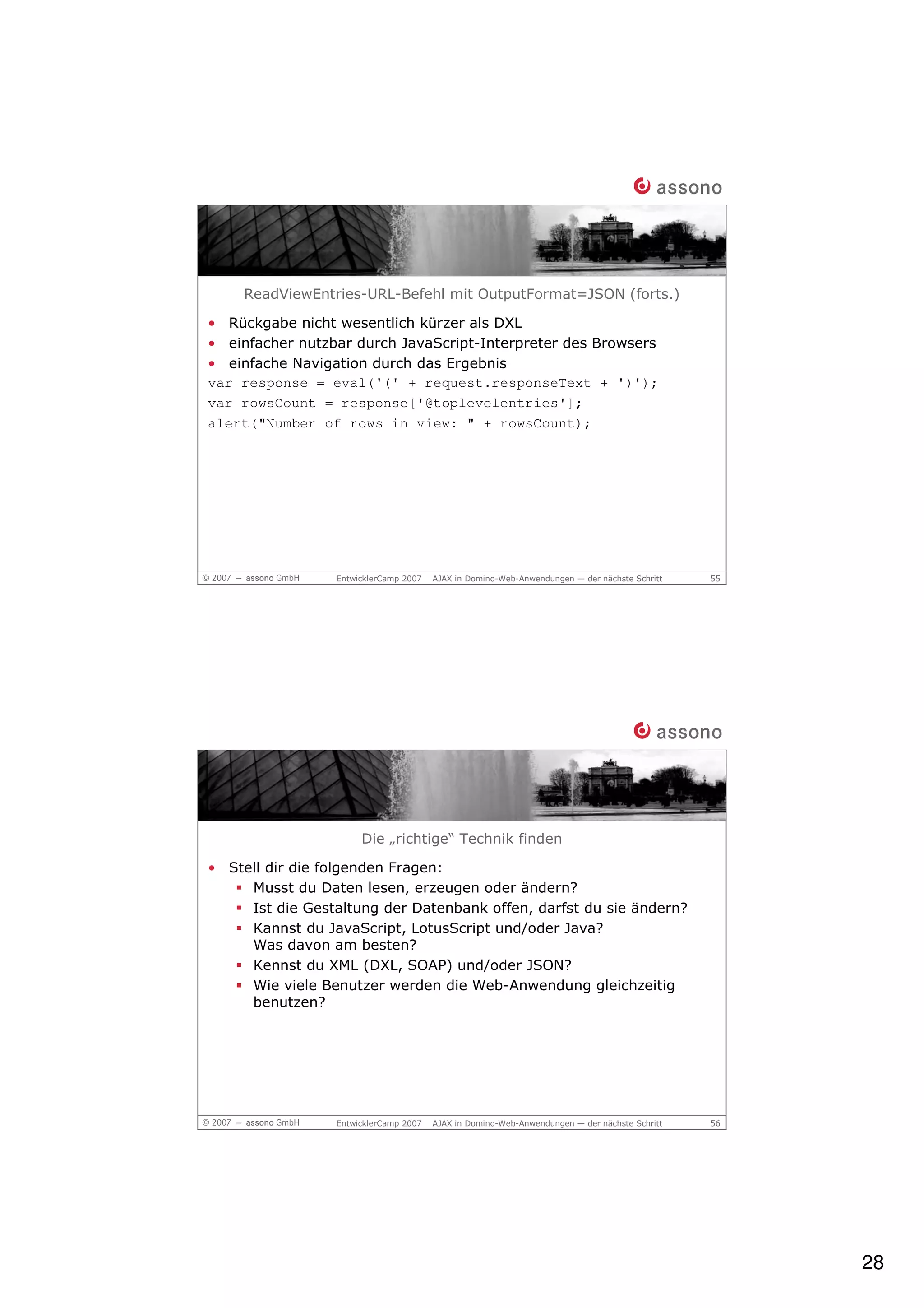 ReadViewEntries-URL-Befehl mit OutputFormat=JSON (forts.)

• Rückgabe nicht wesentlich kürzer als DXL
• einfacher nutzbar durch JavaScript-Interpreter des Browsers
• einfache Navigation durch das Ergebnis
var response = eval('(' + request.responseText + ')');
var rowsCount = response['@toplevelentries'];
alert("Number of rows in view: " + rowsCount);




                 EntwicklerCamp 2007   AJAX in Domino-Web-Anwendungen — der nächste Schritt   55




                      Die „richtige“ Technik finden

• Stell dir die folgenden Fragen:
     Musst du Daten lesen, erzeugen oder ändern?
     Ist die Gestaltung der Datenbank offen, darfst du sie ändern?
     Kannst du JavaScript, LotusScript und/oder Java?
     Was davon am besten?
     Kennst du XML (DXL, SOAP) und/oder JSON?
     Wie viele Benutzer werden die Web-Anwendung gleichzeitig
     benutzen?




                 EntwicklerCamp 2007   AJAX in Domino-Web-Anwendungen — der nächste Schritt   56




                                                                                                   28
 
