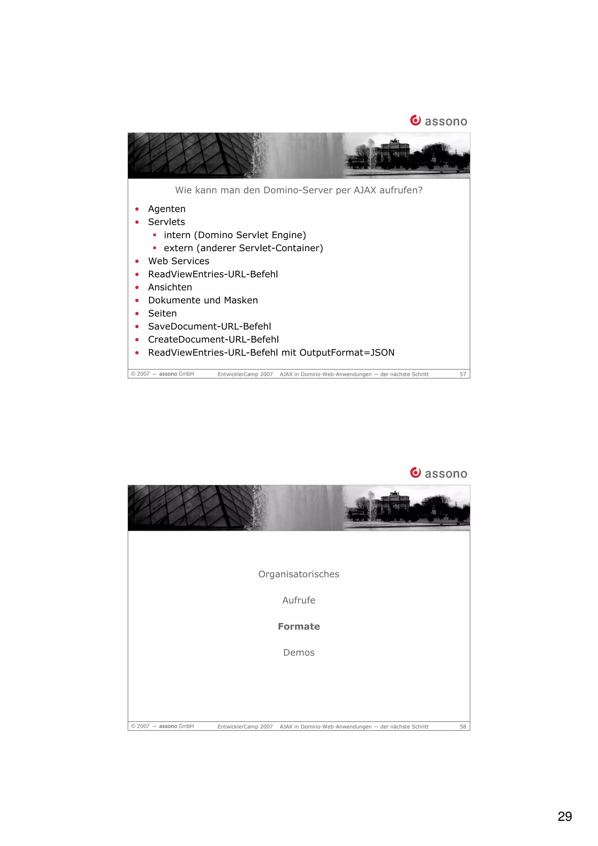 Wie kann man den Domino-Server per AJAX aufrufen?

• Agenten
• Servlets
     intern (Domino Servlet Engine)
     extern (anderer Servlet-Container)
• Web Services
• ReadViewEntries-URL-Befehl
• Ansichten
• Dokumente und Masken
• Seiten
• SaveDocument-URL-Befehl
• CreateDocument-URL-Befehl
• ReadViewEntries-URL-Befehl mit OutputFormat=JSON

               EntwicklerCamp 2007   AJAX in Domino-Web-Anwendungen — der nächste Schritt   57




                            Organisatorisches

                                     Aufrufe

                                     Formate

                                      Demos




               EntwicklerCamp 2007   AJAX in Domino-Web-Anwendungen — der nächste Schritt   58




                                                                                                 29
 