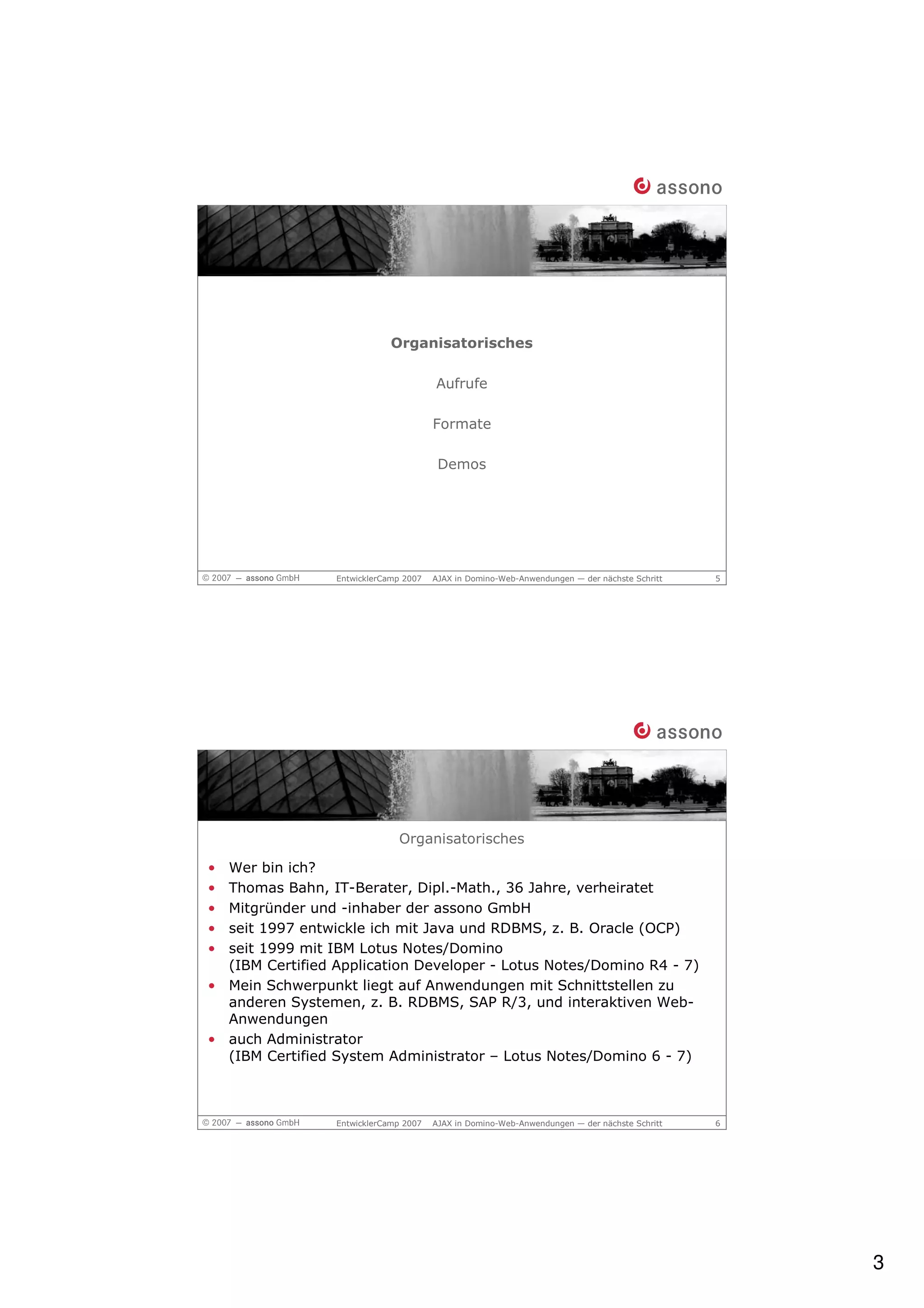 Organisatorisches

                                       Aufrufe

                                       Formate

                                        Demos




                 EntwicklerCamp 2007   AJAX in Domino-Web-Anwendungen — der nächste Schritt   5




                              Organisatorisches

• Wer bin ich?
• Thomas Bahn, IT-Berater, Dipl.-Math., 36 Jahre, verheiratet
• Mitgründer und -inhaber der assono GmbH
• seit 1997 entwickle ich mit Java und RDBMS, z. B. Oracle (OCP)
• seit 1999 mit IBM Lotus Notes/Domino
  (IBM Certified Application Developer - Lotus Notes/Domino R4 - 7)
• Mein Schwerpunkt liegt auf Anwendungen mit Schnittstellen zu
  anderen Systemen, z. B. RDBMS, SAP R/3, und interaktiven Web-
  Anwendungen
• auch Administrator
  (IBM Certified System Administrator – Lotus Notes/Domino 6 - 7)



                 EntwicklerCamp 2007   AJAX in Domino-Web-Anwendungen — der nächste Schritt   6




                                                                                                  3
 