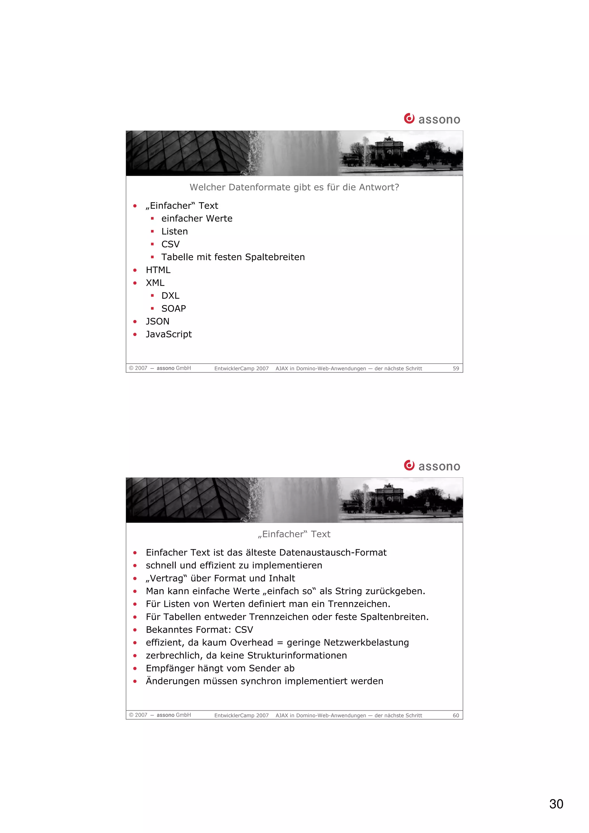 Welcher Datenformate gibt es für die Antwort?

• „Einfacher“ Text
      einfacher Werte
      Listen
      CSV
      Tabelle mit festen Spaltebreiten
• HTML
• XML
      DXL
      SOAP
• JSON
• JavaScript


                  EntwicklerCamp 2007   AJAX in Domino-Web-Anwendungen — der nächste Schritt   59




                                 „Einfacher“ Text

•   Einfacher Text ist das älteste Datenaustausch-Format
•   schnell und effizient zu implementieren
•   „Vertrag“ über Format und Inhalt
•   Man kann einfache Werte „einfach so“ als String zurückgeben.
•   Für Listen von Werten definiert man ein Trennzeichen.
•   Für Tabellen entweder Trennzeichen oder feste Spaltenbreiten.
•   Bekanntes Format: CSV
•   effizient, da kaum Overhead = geringe Netzwerkbelastung
•   zerbrechlich, da keine Strukturinformationen
•   Empfänger hängt vom Sender ab
•   Änderungen müssen synchron implementiert werden


                  EntwicklerCamp 2007   AJAX in Domino-Web-Anwendungen — der nächste Schritt   60




                                                                                                    30
 