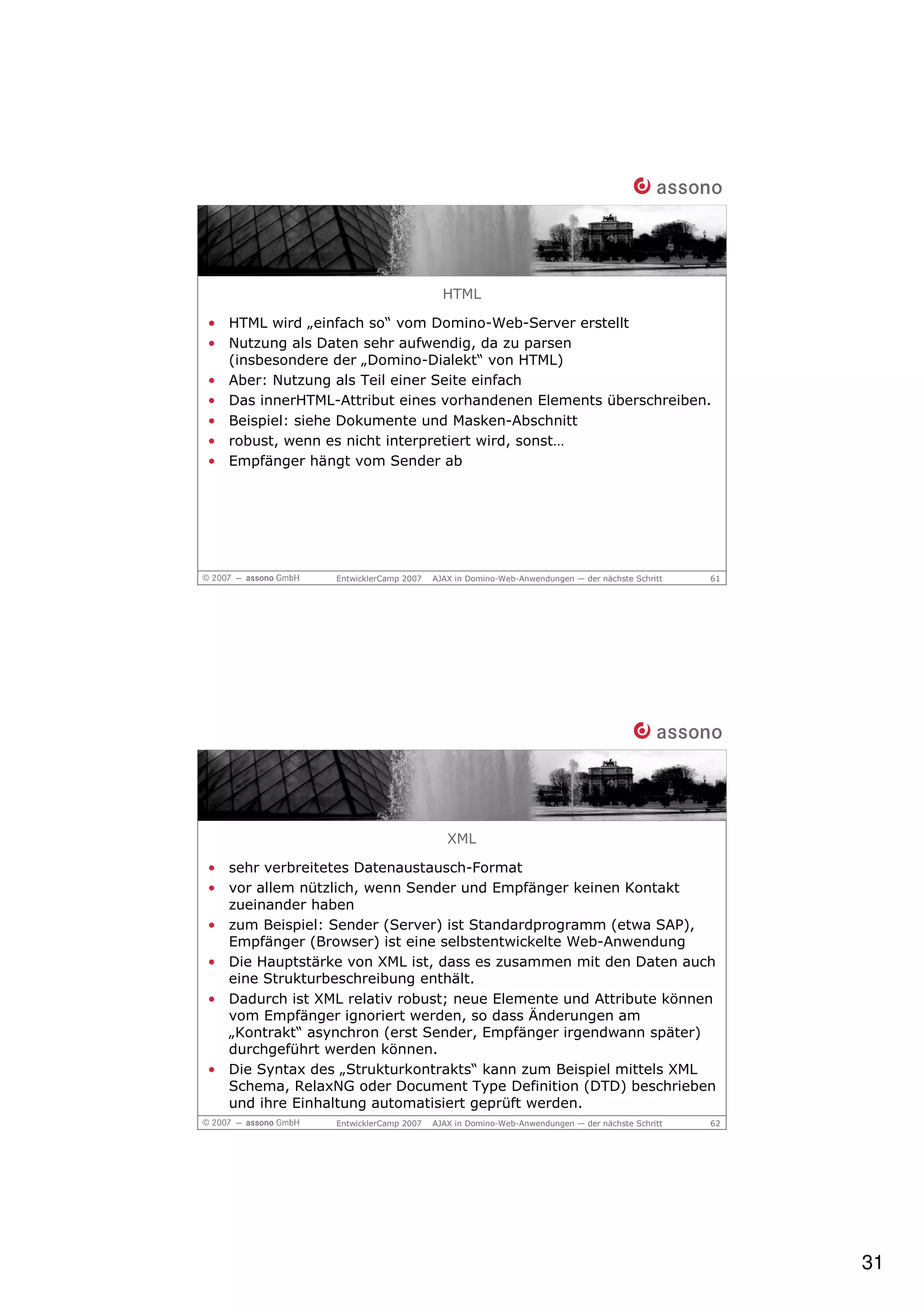 HTML

• HTML wird „einfach so“ vom Domino-Web-Server erstellt
• Nutzung als Daten sehr aufwendig, da zu parsen
  (insbesondere der „Domino-Dialekt“ von HTML)
• Aber: Nutzung als Teil einer Seite einfach
• Das innerHTML-Attribut eines vorhandenen Elements überschreiben.
• Beispiel: siehe Dokumente und Masken-Abschnitt
• robust, wenn es nicht interpretiert wird, sonst…
• Empfänger hängt vom Sender ab




                 EntwicklerCamp 2007   AJAX in Domino-Web-Anwendungen — der nächste Schritt   61




                                          XML

• sehr verbreitetes Datenaustausch-Format
• vor allem nützlich, wenn Sender und Empfänger keinen Kontakt
  zueinander haben
• zum Beispiel: Sender (Server) ist Standardprogramm (etwa SAP),
  Empfänger (Browser) ist eine selbstentwickelte Web-Anwendung
• Die Hauptstärke von XML ist, dass es zusammen mit den Daten auch
  eine Strukturbeschreibung enthält.
• Dadurch ist XML relativ robust; neue Elemente und Attribute können
  vom Empfänger ignoriert werden, so dass Änderungen am
  „Kontrakt“ asynchron (erst Sender, Empfänger irgendwann später)
  durchgeführt werden können.
• Die Syntax des „Strukturkontrakts“ kann zum Beispiel mittels XML
  Schema, RelaxNG oder Document Type Definition (DTD) beschrieben
  und ihre Einhaltung automatisiert geprüft werden.
                 EntwicklerCamp 2007   AJAX in Domino-Web-Anwendungen — der nächste Schritt   62




                                                                                                   31
 