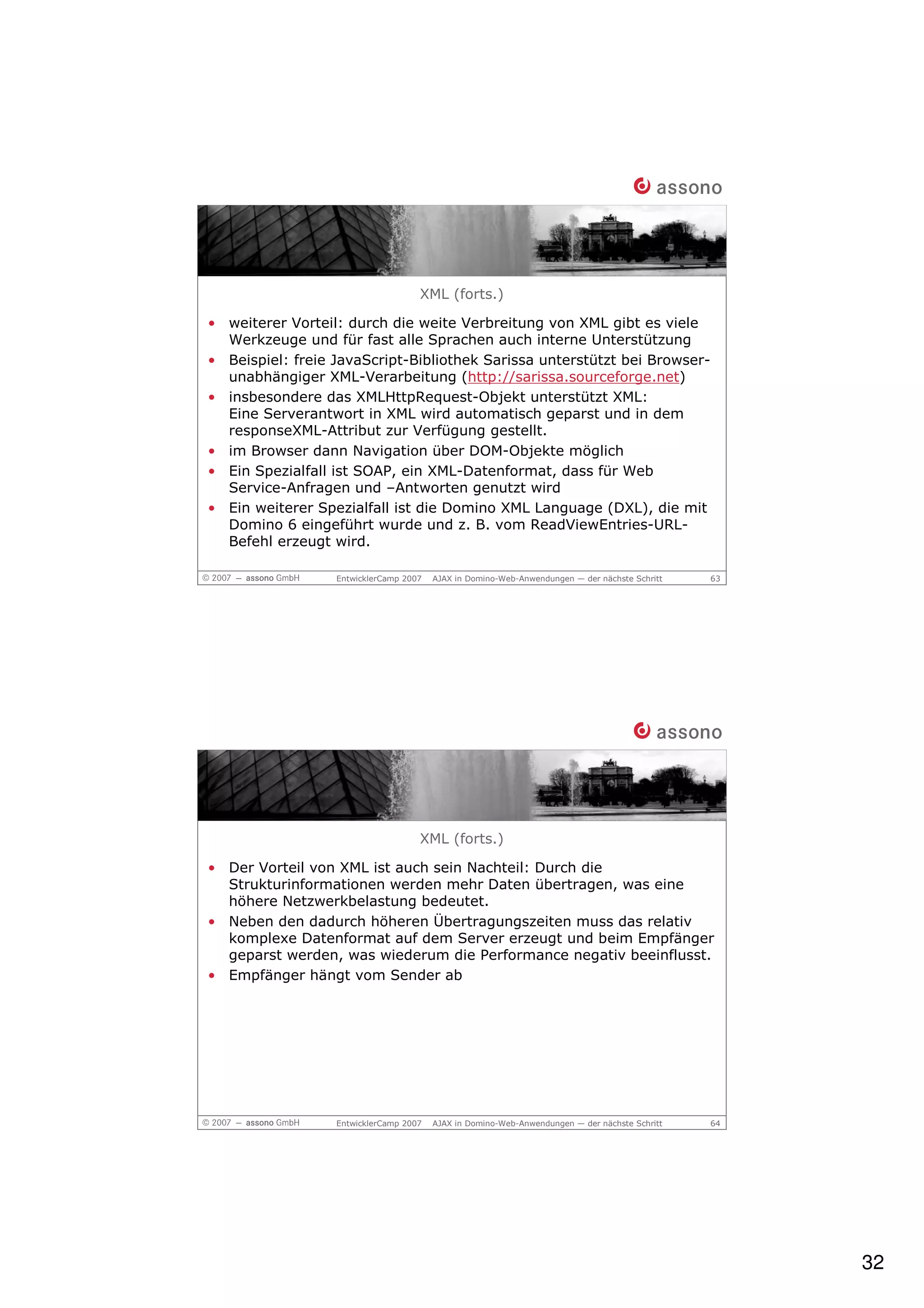 XML (forts.)

• weiterer Vorteil: durch die weite Verbreitung von XML gibt es viele
  Werkzeuge und für fast alle Sprachen auch interne Unterstützung
• Beispiel: freie JavaScript-Bibliothek Sarissa unterstützt bei Browser-
  unabhängiger XML-Verarbeitung (http://sarissa.sourceforge.net)
• insbesondere das XMLHttpRequest-Objekt unterstützt XML:
  Eine Serverantwort in XML wird automatisch geparst und in dem
  responseXML-Attribut zur Verfügung gestellt.
• im Browser dann Navigation über DOM-Objekte möglich
• Ein Spezialfall ist SOAP, ein XML-Datenformat, dass für Web
  Service-Anfragen und –Antworten genutzt wird
• Ein weiterer Spezialfall ist die Domino XML Language (DXL), die mit
  Domino 6 eingeführt wurde und z. B. vom ReadViewEntries-URL-
  Befehl erzeugt wird.

                  EntwicklerCamp 2007   AJAX in Domino-Web-Anwendungen — der nächste Schritt   63




                                    XML (forts.)

• Der Vorteil von XML ist auch sein Nachteil: Durch die
  Strukturinformationen werden mehr Daten übertragen, was eine
  höhere Netzwerkbelastung bedeutet.
• Neben den dadurch höheren Übertragungszeiten muss das relativ
  komplexe Datenformat auf dem Server erzeugt und beim Empfänger
  geparst werden, was wiederum die Performance negativ beeinflusst.
• Empfänger hängt vom Sender ab




                  EntwicklerCamp 2007   AJAX in Domino-Web-Anwendungen — der nächste Schritt   64




                                                                                                    32
 