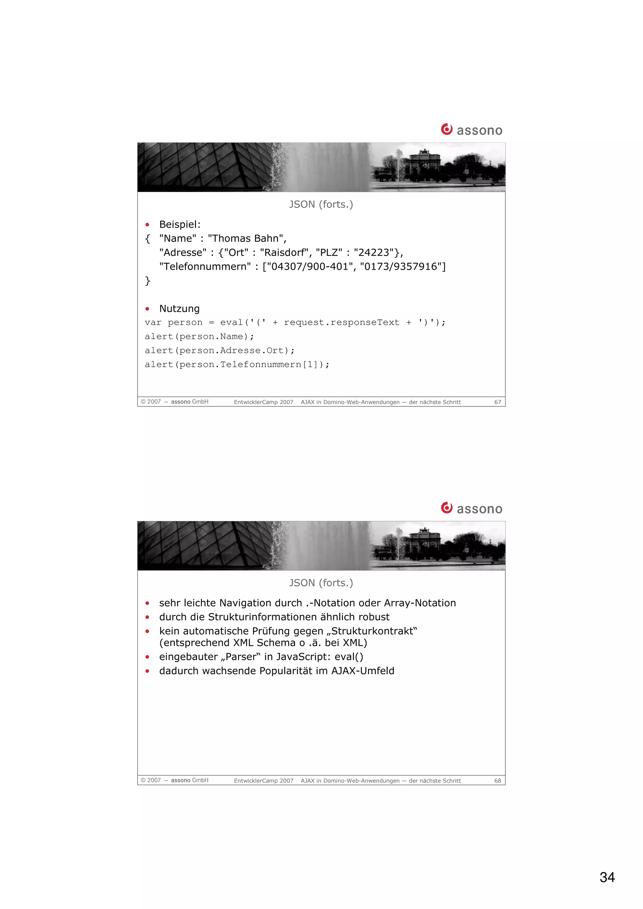 JSON (forts.)

• Beispiel:
{ "Name" : "Thomas Bahn",
  "Adresse" : {"Ort" : "Raisdorf", "PLZ" : "24223"},
  "Telefonnummern" : ["04307/900-401", "0173/9357916"]
}

• Nutzung
var person = eval('(' + request.responseText + ')');
alert(person.Name);
alert(person.Adresse.Ort);
alert(person.Telefonnummern[1]);


                 EntwicklerCamp 2007   AJAX in Domino-Web-Anwendungen — der nächste Schritt   67




                                  JSON (forts.)

• sehr leichte Navigation durch .-Notation oder Array-Notation
• durch die Strukturinformationen ähnlich robust
• kein automatische Prüfung gegen „Strukturkontrakt“
  (entsprechend XML Schema o .ä. bei XML)
• eingebauter „Parser“ in JavaScript: eval()
• dadurch wachsende Popularität im AJAX-Umfeld




                 EntwicklerCamp 2007   AJAX in Domino-Web-Anwendungen — der nächste Schritt   68




                                                                                                   34
 