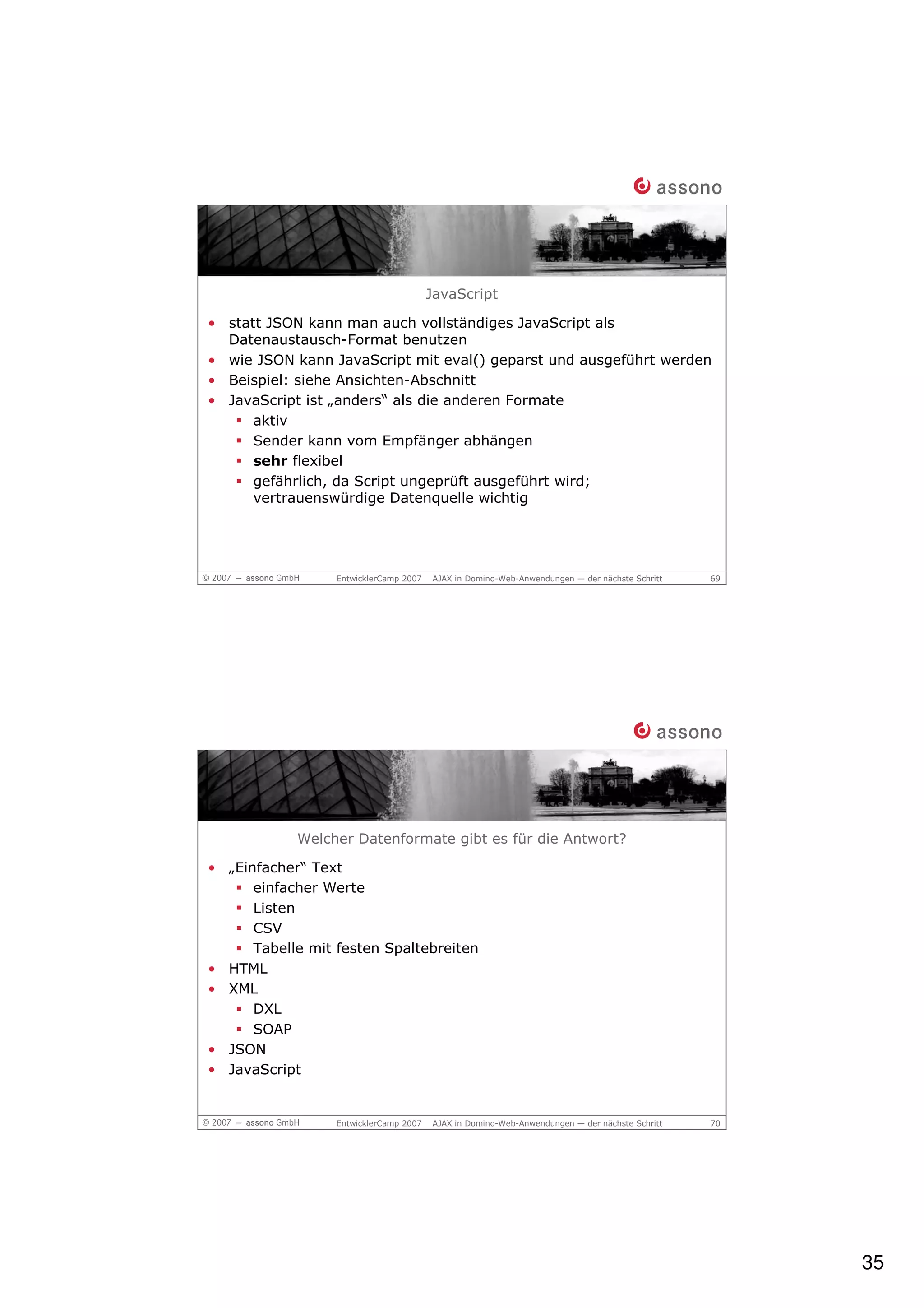 JavaScript

• statt JSON kann man auch vollständiges JavaScript als
  Datenaustausch-Format benutzen
• wie JSON kann JavaScript mit eval() geparst und ausgeführt werden
• Beispiel: siehe Ansichten-Abschnitt
• JavaScript ist „anders“ als die anderen Formate
      aktiv
      Sender kann vom Empfänger abhängen
      sehr flexibel
      gefährlich, da Script ungeprüft ausgeführt wird;
      vertrauenswürdige Datenquelle wichtig




                  EntwicklerCamp 2007   AJAX in Domino-Web-Anwendungen — der nächste Schritt   69




            Welcher Datenformate gibt es für die Antwort?

• „Einfacher“ Text
      einfacher Werte
      Listen
      CSV
      Tabelle mit festen Spaltebreiten
• HTML
• XML
      DXL
      SOAP
• JSON
• JavaScript


                  EntwicklerCamp 2007   AJAX in Domino-Web-Anwendungen — der nächste Schritt   70




                                                                                                    35
 
