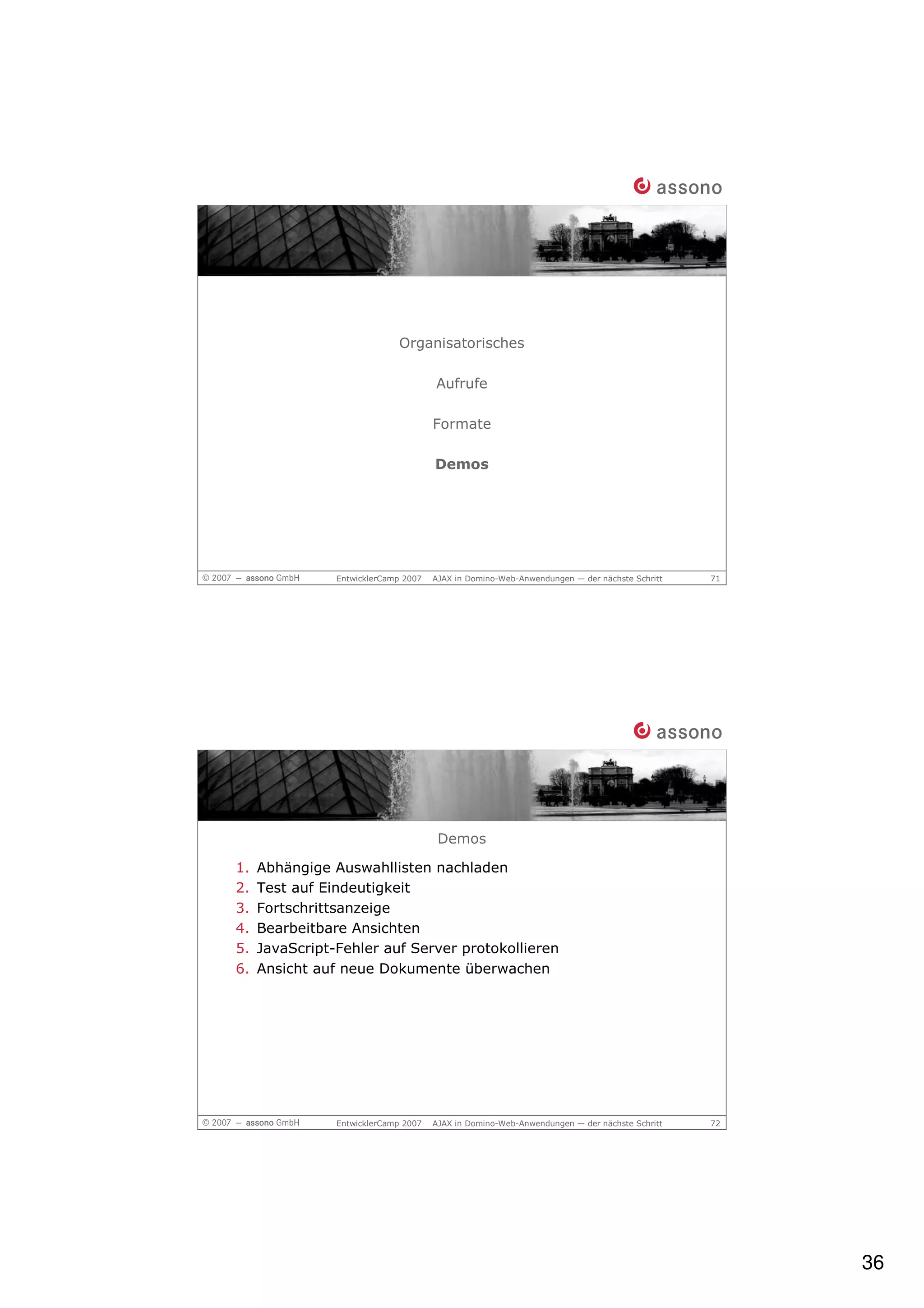 Organisatorisches

                                      Aufrufe

                                      Formate

                                      Demos




                EntwicklerCamp 2007   AJAX in Domino-Web-Anwendungen — der nächste Schritt   71




                                       Demos

1.   Abhängige Auswahllisten nachladen
2.   Test auf Eindeutigkeit
3.   Fortschrittsanzeige
4.   Bearbeitbare Ansichten
5.   JavaScript-Fehler auf Server protokollieren
6.   Ansicht auf neue Dokumente überwachen




                EntwicklerCamp 2007   AJAX in Domino-Web-Anwendungen — der nächste Schritt   72




                                                                                                  36
 