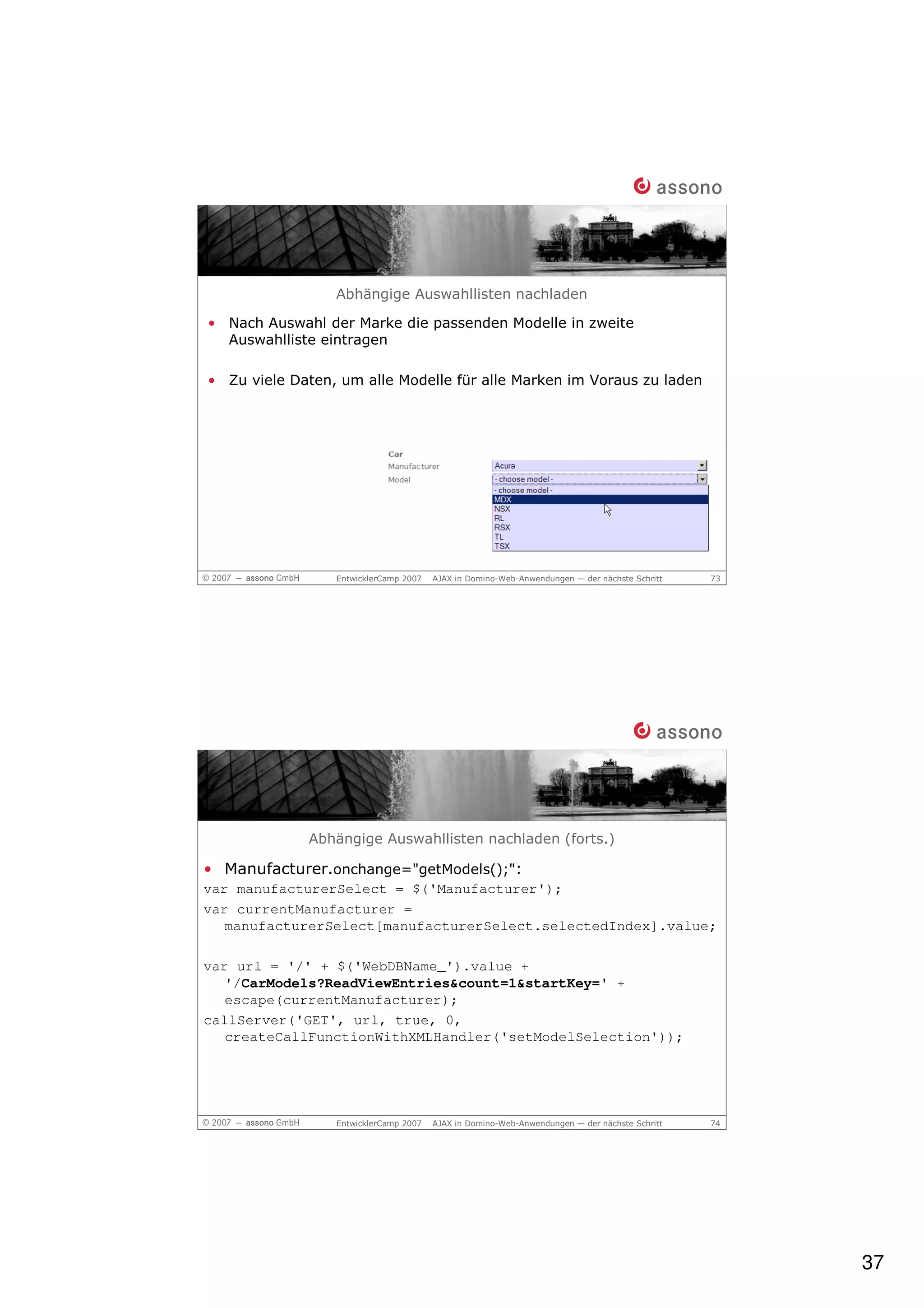Abhängige Auswahllisten nachladen

• Nach Auswahl der Marke die passenden Modelle in zweite
  Auswahlliste eintragen

• Zu viele Daten, um alle Modelle für alle Marken im Voraus zu laden




                 EntwicklerCamp 2007   AJAX in Domino-Web-Anwendungen — der nächste Schritt   73




             Abhängige Auswahllisten nachladen (forts.)

• Manufacturer.onchange="getModels();":
var manufacturerSelect = $('Manufacturer');
var currentManufacturer =
   manufacturerSelect[manufacturerSelect.selectedIndex].value;

var url = '/' + $('WebDBName_').value +
   '/CarModels?ReadViewEntries&count=1&startKey=' +
   escape(currentManufacturer);
callServer('GET', url, true, 0,
   createCallFunctionWithXMLHandler('setModelSelection'));




                 EntwicklerCamp 2007   AJAX in Domino-Web-Anwendungen — der nächste Schritt   74




                                                                                                   37
 