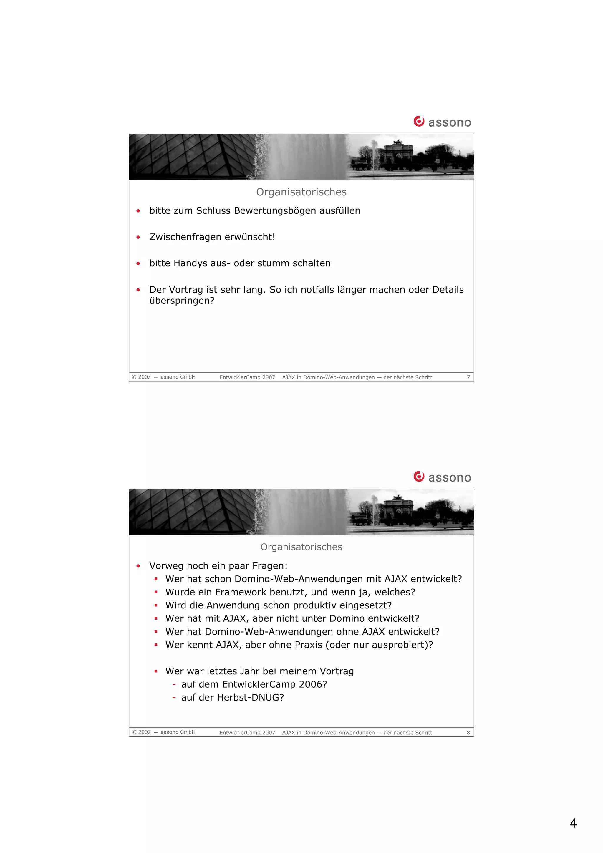 Organisatorisches
• bitte zum Schluss Bewertungsbögen ausfüllen

• Zwischenfragen erwünscht!

• bitte Handys aus- oder stumm schalten

• Der Vortrag ist sehr lang. So ich notfalls länger machen oder Details
  überspringen?




                  EntwicklerCamp 2007   AJAX in Domino-Web-Anwendungen — der nächste Schritt   7




                               Organisatorisches

• Vorweg noch ein paar Fragen:
     Wer hat schon Domino-Web-Anwendungen mit AJAX entwickelt?
     Wurde ein Framework benutzt, und wenn ja, welches?
     Wird die Anwendung schon produktiv eingesetzt?
     Wer hat mit AJAX, aber nicht unter Domino entwickelt?
     Wer hat Domino-Web-Anwendungen ohne AJAX entwickelt?
     Wer kennt AJAX, aber ohne Praxis (oder nur ausprobiert)?

      Wer war letztes Jahr bei meinem Vortrag
       - auf dem EntwicklerCamp 2006?
       - auf der Herbst-DNUG?


                  EntwicklerCamp 2007   AJAX in Domino-Web-Anwendungen — der nächste Schritt   8




                                                                                                   4
 