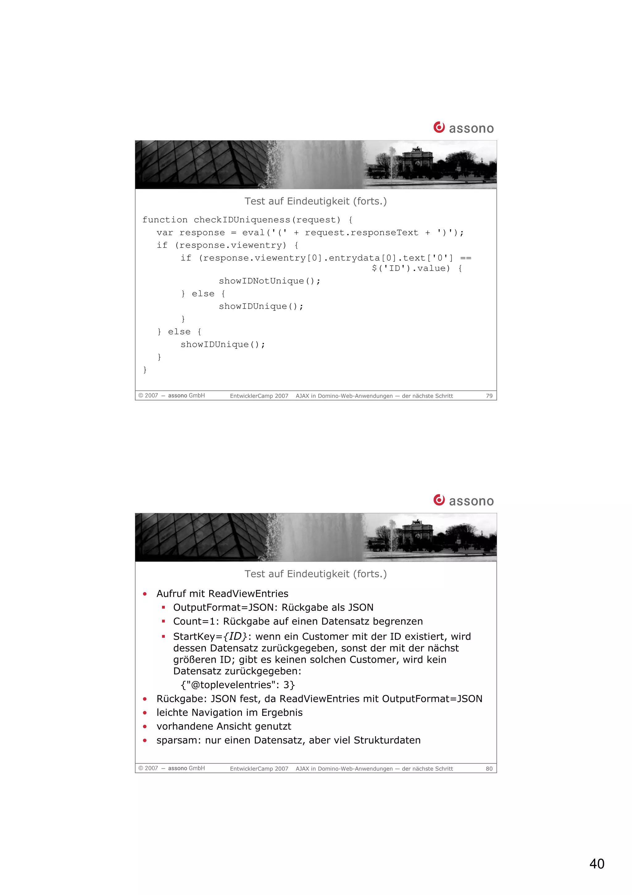 Test auf Eindeutigkeit (forts.)
function checkIDUniqueness(request) {
   var response = eval('(' + request.responseText + ')');
   if (response.viewentry) {
       if (response.viewentry[0].entrydata[0].text['0'] ==
                                         $('ID').value) {
              showIDNotUnique();
       } else {
              showIDUnique();
       }
   } else {
       showIDUnique();
   }
}

                  EntwicklerCamp 2007   AJAX in Domino-Web-Anwendungen — der nächste Schritt   79




                      Test auf Eindeutigkeit (forts.)

• Aufruf mit ReadViewEntries
     OutputFormat=JSON: Rückgabe als JSON
     Count=1: Rückgabe auf einen Datensatz begrenzen
        StartKey={ID}: wenn ein Customer mit der ID existiert, wird
        dessen Datensatz zurückgegeben, sonst der mit der nächst
        größeren ID; gibt es keinen solchen Customer, wird kein
        Datensatz zurückgegeben:
         {"@toplevelentries": 3}
•   Rückgabe: JSON fest, da ReadViewEntries mit OutputFormat=JSON
•   leichte Navigation im Ergebnis
•   vorhandene Ansicht genutzt
•   sparsam: nur einen Datensatz, aber viel Strukturdaten

                  EntwicklerCamp 2007   AJAX in Domino-Web-Anwendungen — der nächste Schritt   80




                                                                                                    40
 