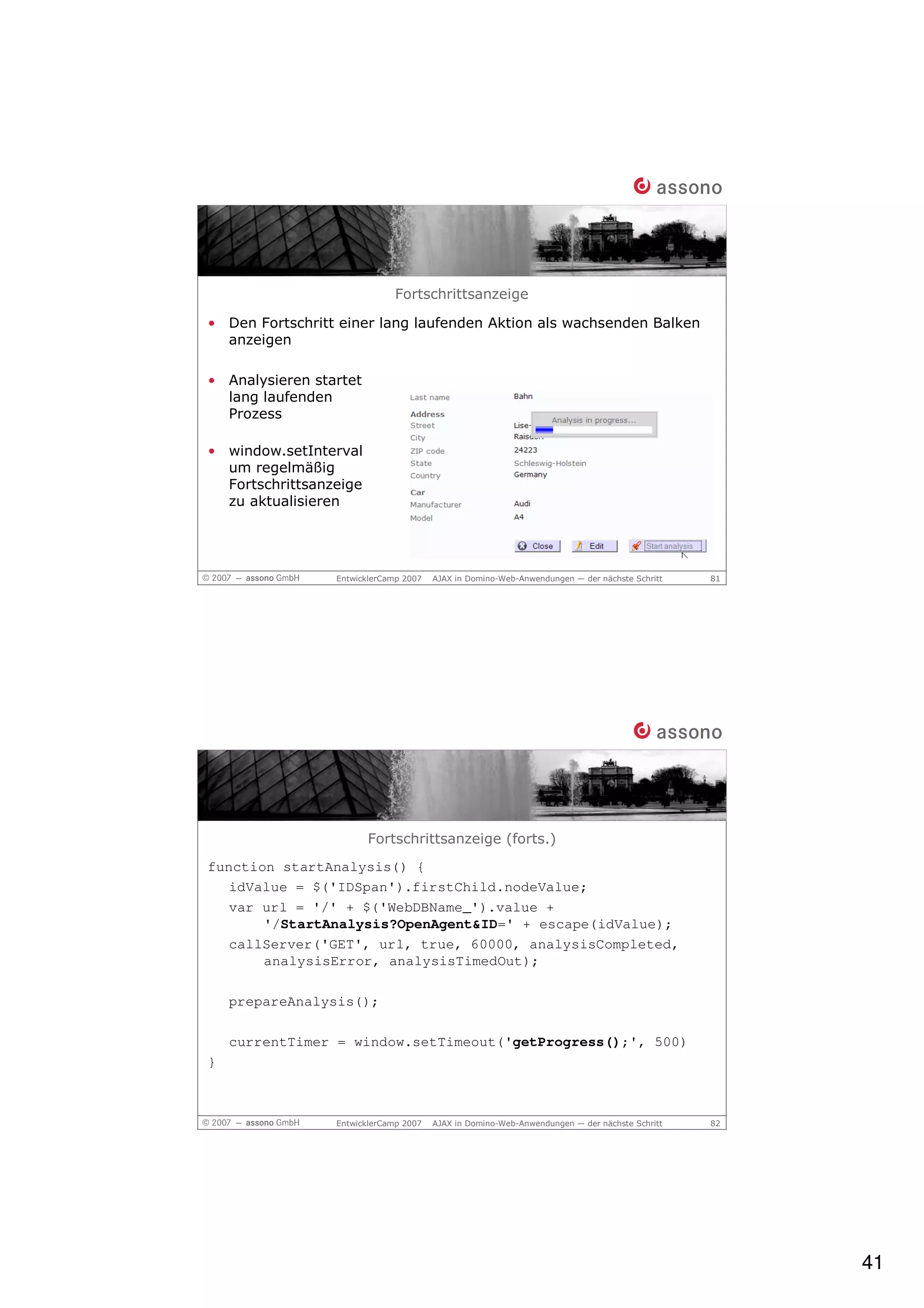 Fortschrittsanzeige

• Den Fortschritt einer lang laufenden Aktion als wachsenden Balken
  anzeigen

• Analysieren startet
  lang laufenden
  Prozess

• window.setInterval
  um regelmäßig
  Fortschrittsanzeige
  zu aktualisieren




                 EntwicklerCamp 2007   AJAX in Domino-Web-Anwendungen — der nächste Schritt   81




                        Fortschrittsanzeige (forts.)
function startAnalysis() {
   idValue = $('IDSpan').firstChild.nodeValue;
   var url = '/' + $('WebDBName_').value +
       '/StartAnalysis?OpenAgent&ID=' + escape(idValue);
   callServer('GET', url, true, 60000, analysisCompleted,
       analysisError, analysisTimedOut);

    prepareAnalysis();

    currentTimer = window.setTimeout('getProgress();', 500)
}



                 EntwicklerCamp 2007   AJAX in Domino-Web-Anwendungen — der nächste Schritt   82




                                                                                                   41
 