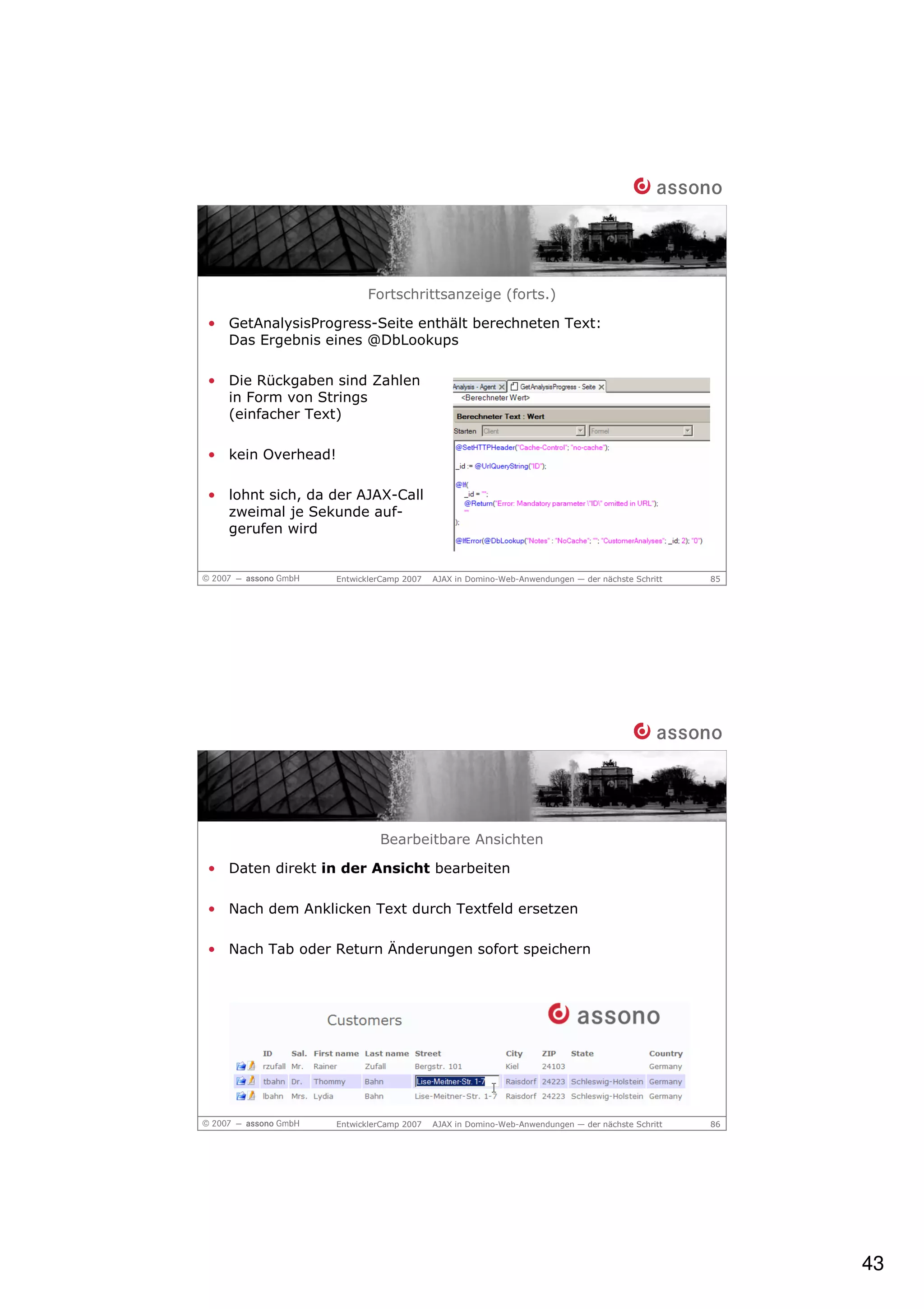 Fortschrittsanzeige (forts.)

• GetAnalysisProgress-Seite enthält berechneten Text:
  Das Ergebnis eines @DbLookups

• Die Rückgaben sind Zahlen
  in Form von Strings
  (einfacher Text)

• kein Overhead!

• lohnt sich, da der AJAX-Call
  zweimal je Sekunde auf-
  gerufen wird


                   EntwicklerCamp 2007   AJAX in Domino-Web-Anwendungen — der nächste Schritt   85




                            Bearbeitbare Ansichten

• Daten direkt in der Ansicht bearbeiten

• Nach dem Anklicken Text durch Textfeld ersetzen

• Nach Tab oder Return Änderungen sofort speichern




                   EntwicklerCamp 2007   AJAX in Domino-Web-Anwendungen — der nächste Schritt   86




                                                                                                     43
 