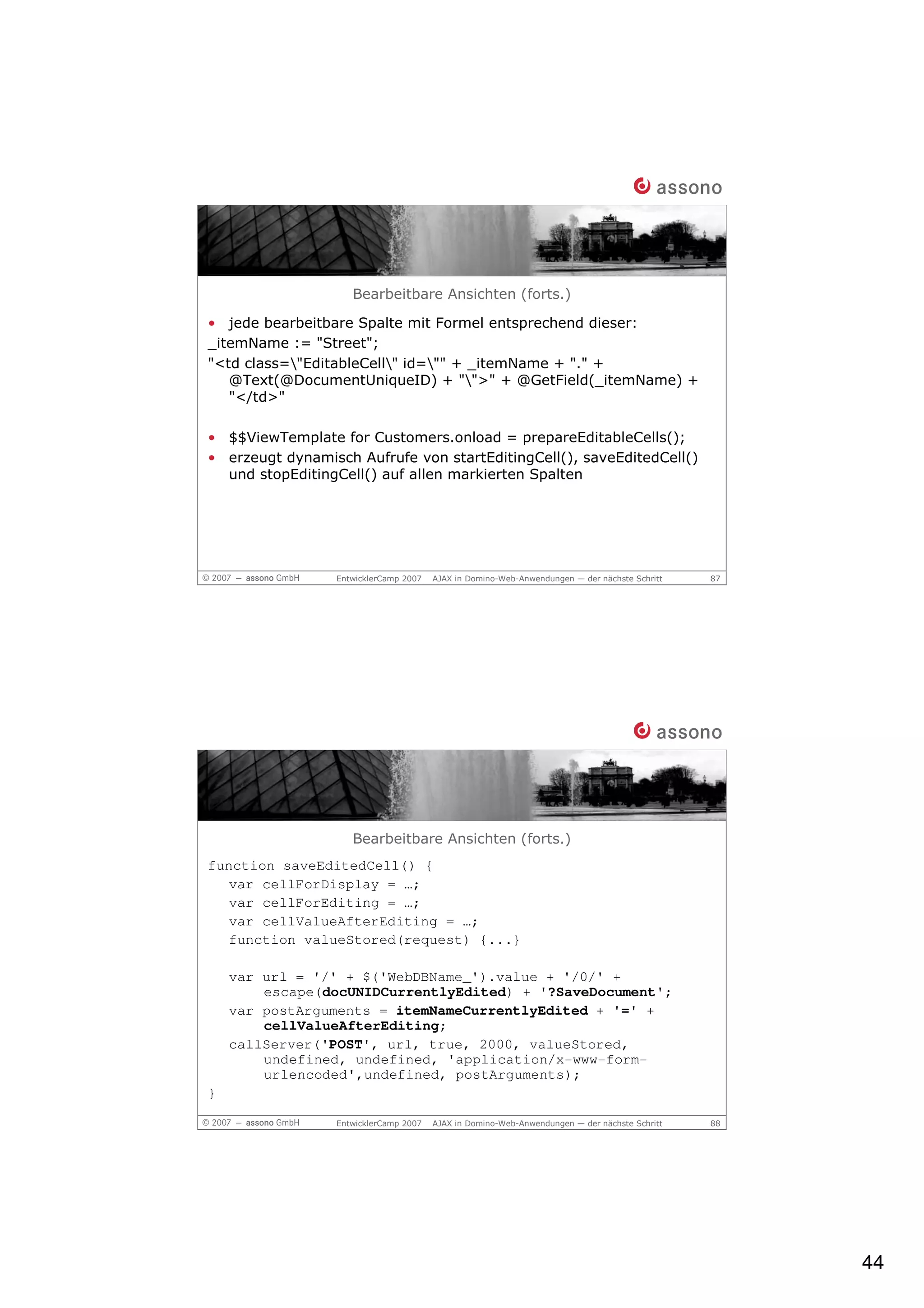 Bearbeitbare Ansichten (forts.)

• jede bearbeitbare Spalte mit Formel entsprechend dieser:
_itemName := "Street";
"<td class="EditableCell" id="" + _itemName + "." +
   @Text(@DocumentUniqueID) + "">" + @GetField(_itemName) +
   "</td>"

• $$ViewTemplate for Customers.onload = prepareEditableCells();
• erzeugt dynamisch Aufrufe von startEditingCell(), saveEditedCell()
  und stopEditingCell() auf allen markierten Spalten




                 EntwicklerCamp 2007   AJAX in Domino-Web-Anwendungen — der nächste Schritt   87




                    Bearbeitbare Ansichten (forts.)
function saveEditedCell() {
   var cellForDisplay = …;
   var cellForEditing = …;
   var cellValueAfterEditing = …;
   function valueStored(request) {...}

    var url = '/' + $('WebDBName_').value + '/0/' +
        escape(docUNIDCurrentlyEdited) + '?SaveDocument';
    var postArguments = itemNameCurrentlyEdited + '=' +
        cellValueAfterEditing;
    callServer('POST', url, true, 2000, valueStored,
        undefined, undefined, 'application/x-www-form-
        urlencoded',undefined, postArguments);
}

                 EntwicklerCamp 2007   AJAX in Domino-Web-Anwendungen — der nächste Schritt   88




                                                                                                   44
 