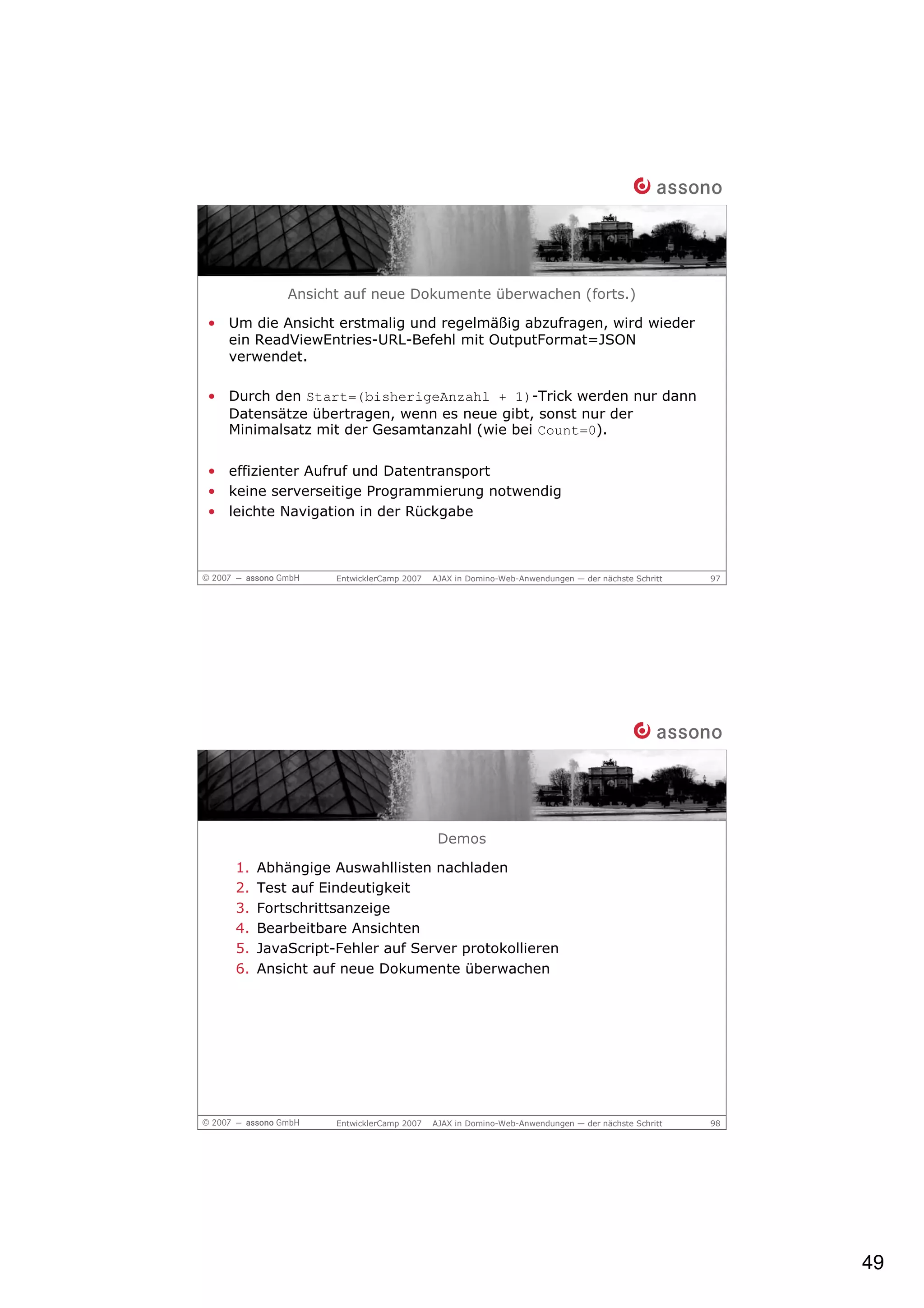 Ansicht auf neue Dokumente überwachen (forts.)

• Um die Ansicht erstmalig und regelmäßig abzufragen, wird wieder
  ein ReadViewEntries-URL-Befehl mit OutputFormat=JSON
  verwendet.

• Durch den Start=(bisherigeAnzahl + 1)-Trick werden nur dann
  Datensätze übertragen, wenn es neue gibt, sonst nur der
  Minimalsatz mit der Gesamtanzahl (wie bei Count=0).

• effizienter Aufruf und Datentransport
• keine serverseitige Programmierung notwendig
• leichte Navigation in der Rückgabe



                   EntwicklerCamp 2007   AJAX in Domino-Web-Anwendungen — der nächste Schritt   97




                                          Demos

   1.   Abhängige Auswahllisten nachladen
   2.   Test auf Eindeutigkeit
   3.   Fortschrittsanzeige
   4.   Bearbeitbare Ansichten
   5.   JavaScript-Fehler auf Server protokollieren
   6.   Ansicht auf neue Dokumente überwachen




                   EntwicklerCamp 2007   AJAX in Domino-Web-Anwendungen — der nächste Schritt   98




                                                                                                     49
 