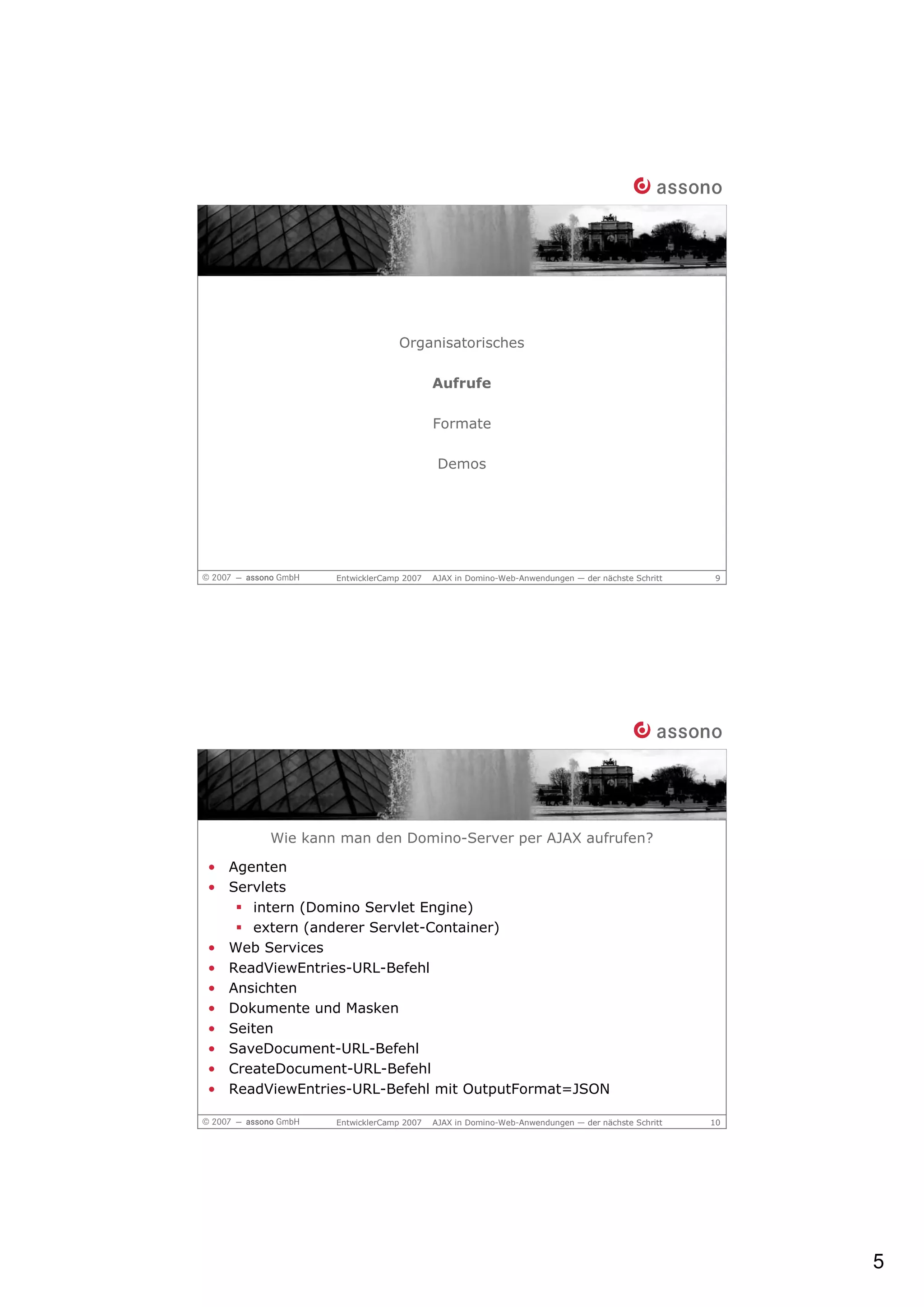 Organisatorisches

                                     Aufrufe

                                     Formate

                                      Demos




               EntwicklerCamp 2007   AJAX in Domino-Web-Anwendungen — der nächste Schritt    9




       Wie kann man den Domino-Server per AJAX aufrufen?

• Agenten
• Servlets
     intern (Domino Servlet Engine)
     extern (anderer Servlet-Container)
• Web Services
• ReadViewEntries-URL-Befehl
• Ansichten
• Dokumente und Masken
• Seiten
• SaveDocument-URL-Befehl
• CreateDocument-URL-Befehl
• ReadViewEntries-URL-Befehl mit OutputFormat=JSON

               EntwicklerCamp 2007   AJAX in Domino-Web-Anwendungen — der nächste Schritt   10




                                                                                                 5
 