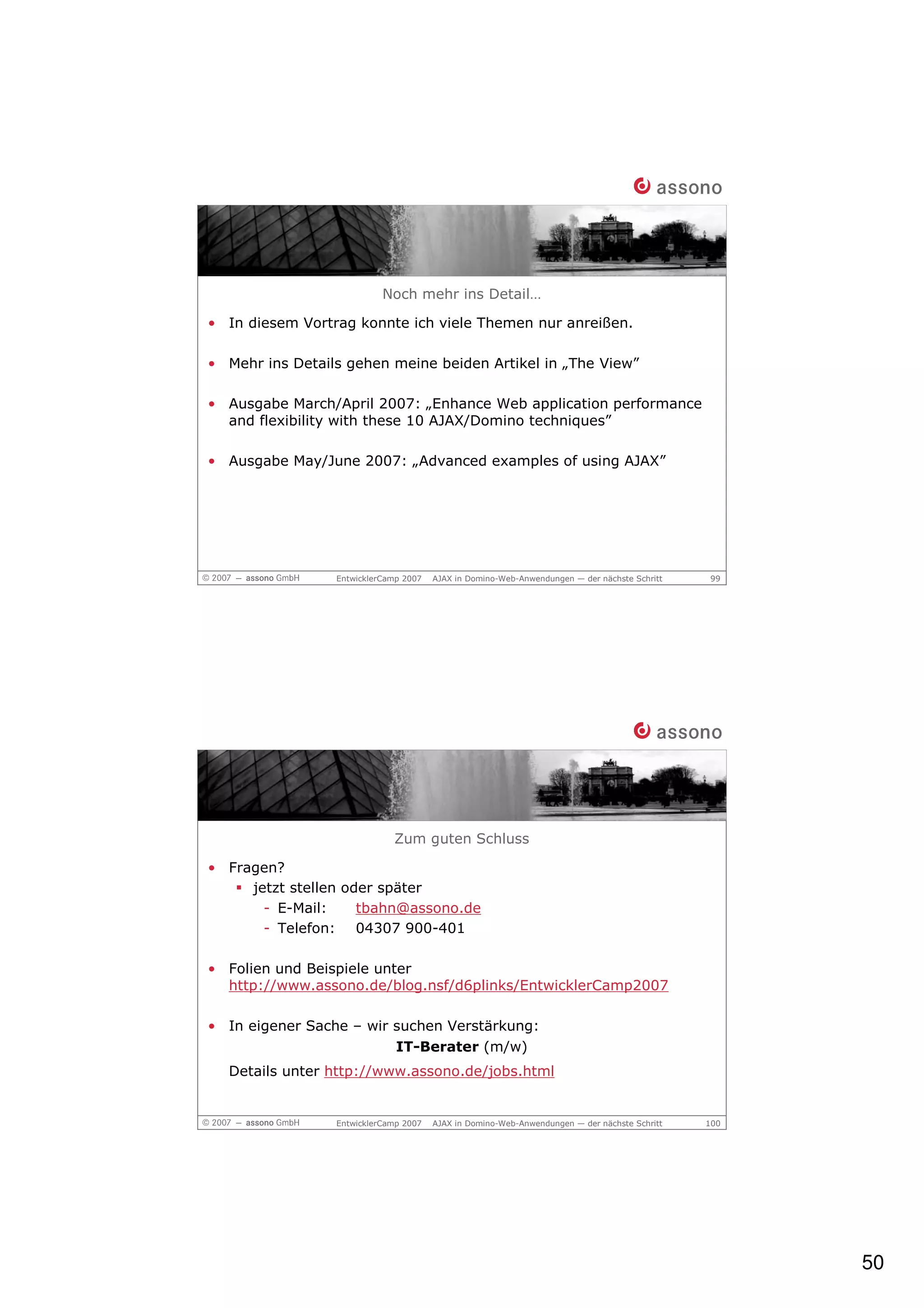 Noch mehr ins Detail…

• In diesem Vortrag konnte ich viele Themen nur anreißen.

• Mehr ins Details gehen meine beiden Artikel in „The View”

• Ausgabe March/April 2007: „Enhance Web application performance
  and flexibility with these 10 AJAX/Domino techniques”

• Ausgabe May/June 2007: „Advanced examples of using AJAX”




                 EntwicklerCamp 2007   AJAX in Domino-Web-Anwendungen — der nächste Schritt   99




                             Zum guten Schluss

• Fragen?
     jetzt stellen oder später
       - E-Mail:     tbahn@assono.de
       - Telefon: 04307 900-401

• Folien und Beispiele unter
  http://www.assono.de/blog.nsf/d6plinks/EntwicklerCamp2007

• In eigener Sache – wir suchen Verstärkung:
                         IT-Berater (m/w)
  Details unter http://www.assono.de/jobs.html


                 EntwicklerCamp 2007   AJAX in Domino-Web-Anwendungen — der nächste Schritt   100




                                                                                                    50
 