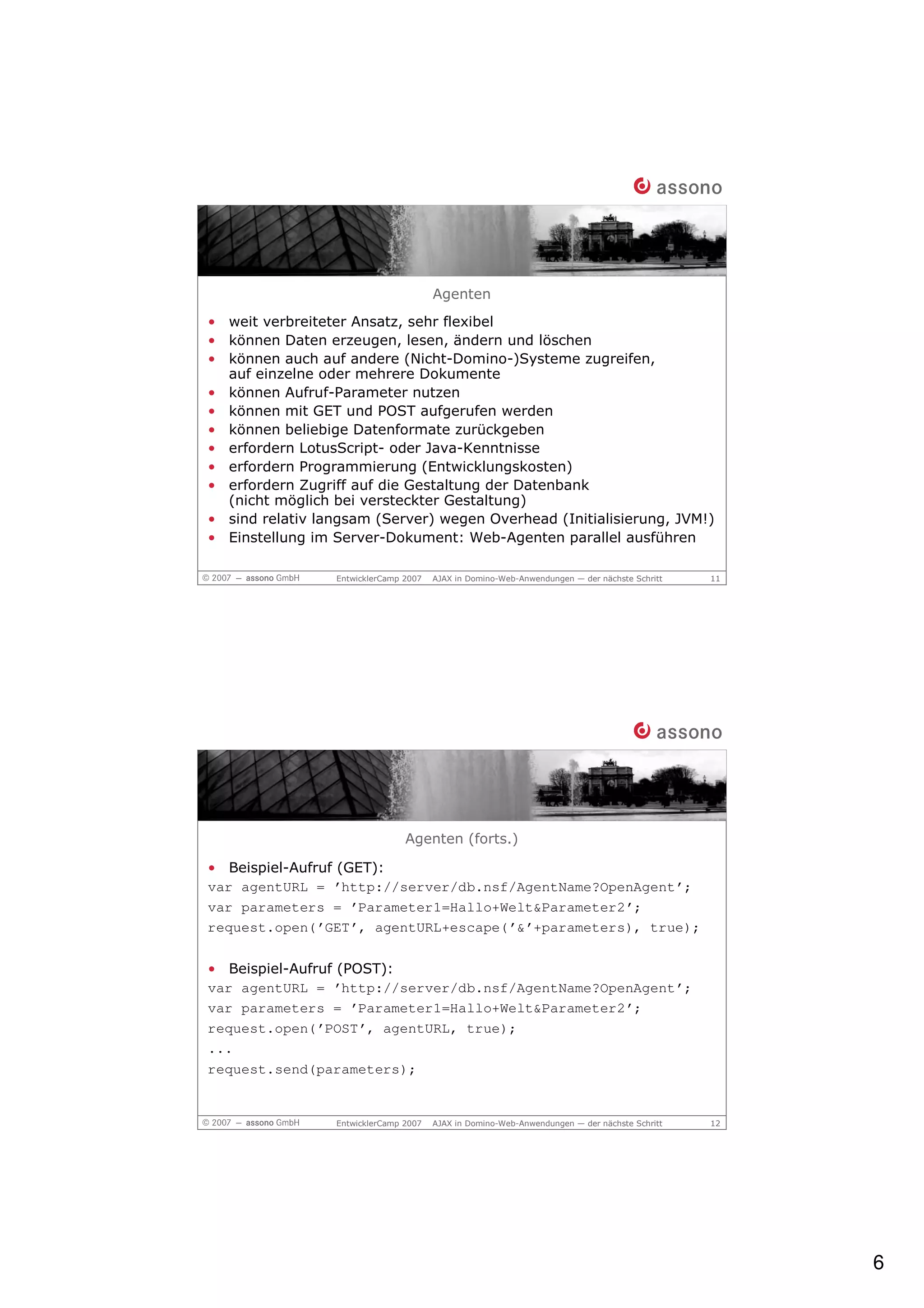 Agenten
• weit verbreiteter Ansatz, sehr flexibel
• können Daten erzeugen, lesen, ändern und löschen
• können auch auf andere (Nicht-Domino-)Systeme zugreifen,
  auf einzelne oder mehrere Dokumente
• können Aufruf-Parameter nutzen
• können mit GET und POST aufgerufen werden
• können beliebige Datenformate zurückgeben
• erfordern LotusScript- oder Java-Kenntnisse
• erfordern Programmierung (Entwicklungskosten)
• erfordern Zugriff auf die Gestaltung der Datenbank
  (nicht möglich bei versteckter Gestaltung)
• sind relativ langsam (Server) wegen Overhead (Initialisierung, JVM!)
• Einstellung im Server-Dokument: Web-Agenten parallel ausführen

                 EntwicklerCamp 2007   AJAX in Domino-Web-Anwendungen — der nächste Schritt   11




                                Agenten (forts.)

• Beispiel-Aufruf (GET):
var agentURL = ’http://server/db.nsf/AgentName?OpenAgent’;
var parameters = ’Parameter1=Hallo+Welt&Parameter2’;
request.open(’GET’, agentURL+escape(’&’+parameters), true);

• Beispiel-Aufruf (POST):
var agentURL = ’http://server/db.nsf/AgentName?OpenAgent’;
var parameters = ’Parameter1=Hallo+Welt&Parameter2’;
request.open(’POST’, agentURL, true);
...
request.send(parameters);


                 EntwicklerCamp 2007   AJAX in Domino-Web-Anwendungen — der nächste Schritt   12




                                                                                                   6
 