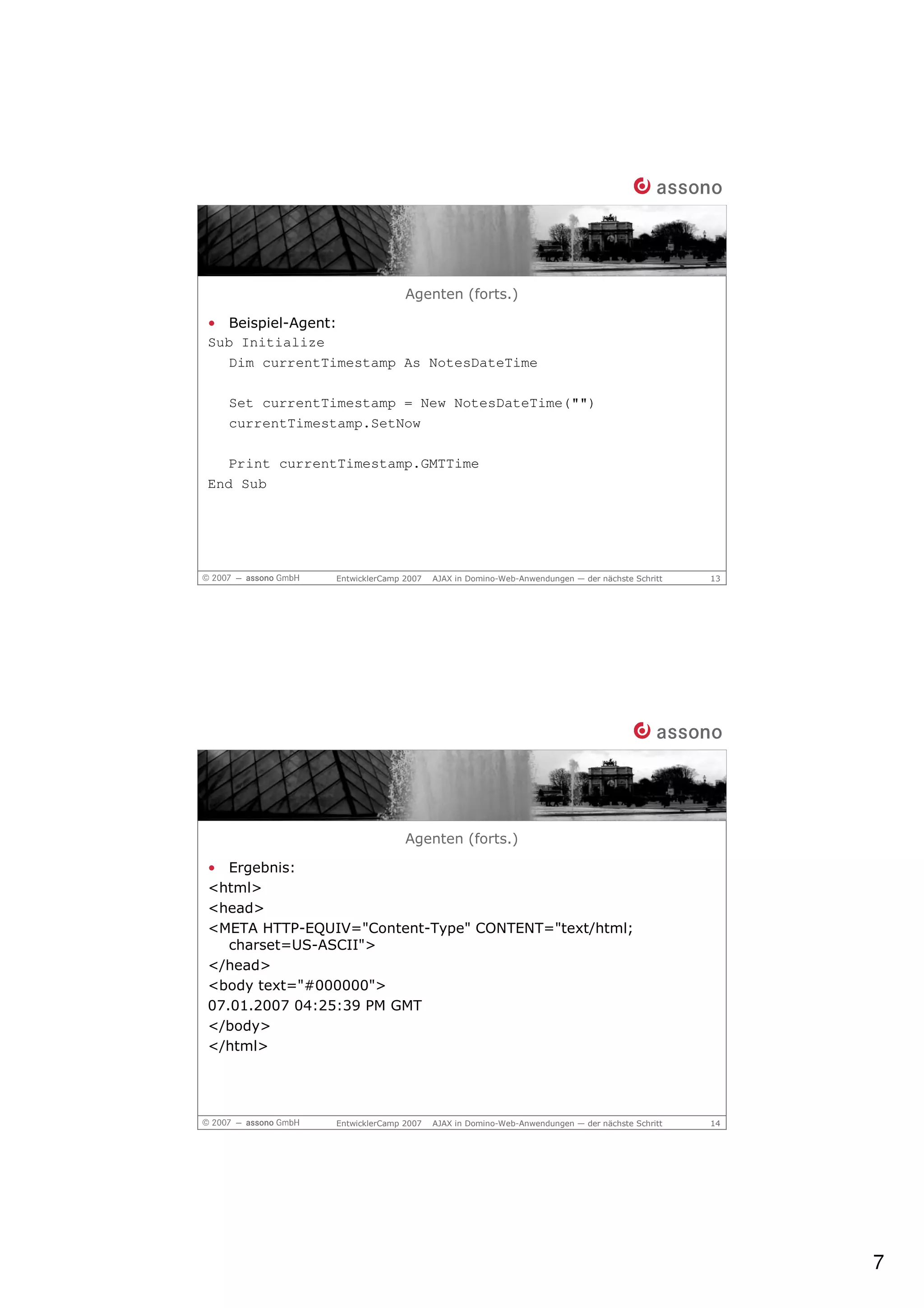 Agenten (forts.)

• Beispiel-Agent:
Sub Initialize
   Dim currentTimestamp As NotesDateTime

  Set currentTimestamp = New NotesDateTime("")
  currentTimestamp.SetNow

   Print currentTimestamp.GMTTime
End Sub




               EntwicklerCamp 2007   AJAX in Domino-Web-Anwendungen — der nächste Schritt   13




                              Agenten (forts.)

• Ergebnis:
<html>
<head>
<META HTTP-EQUIV="Content-Type" CONTENT="text/html;
   charset=US-ASCII">
</head>
<body text="#000000">
07.01.2007 04:25:39 PM GMT
</body>
</html>




               EntwicklerCamp 2007   AJAX in Domino-Web-Anwendungen — der nächste Schritt   14




                                                                                                 7
 