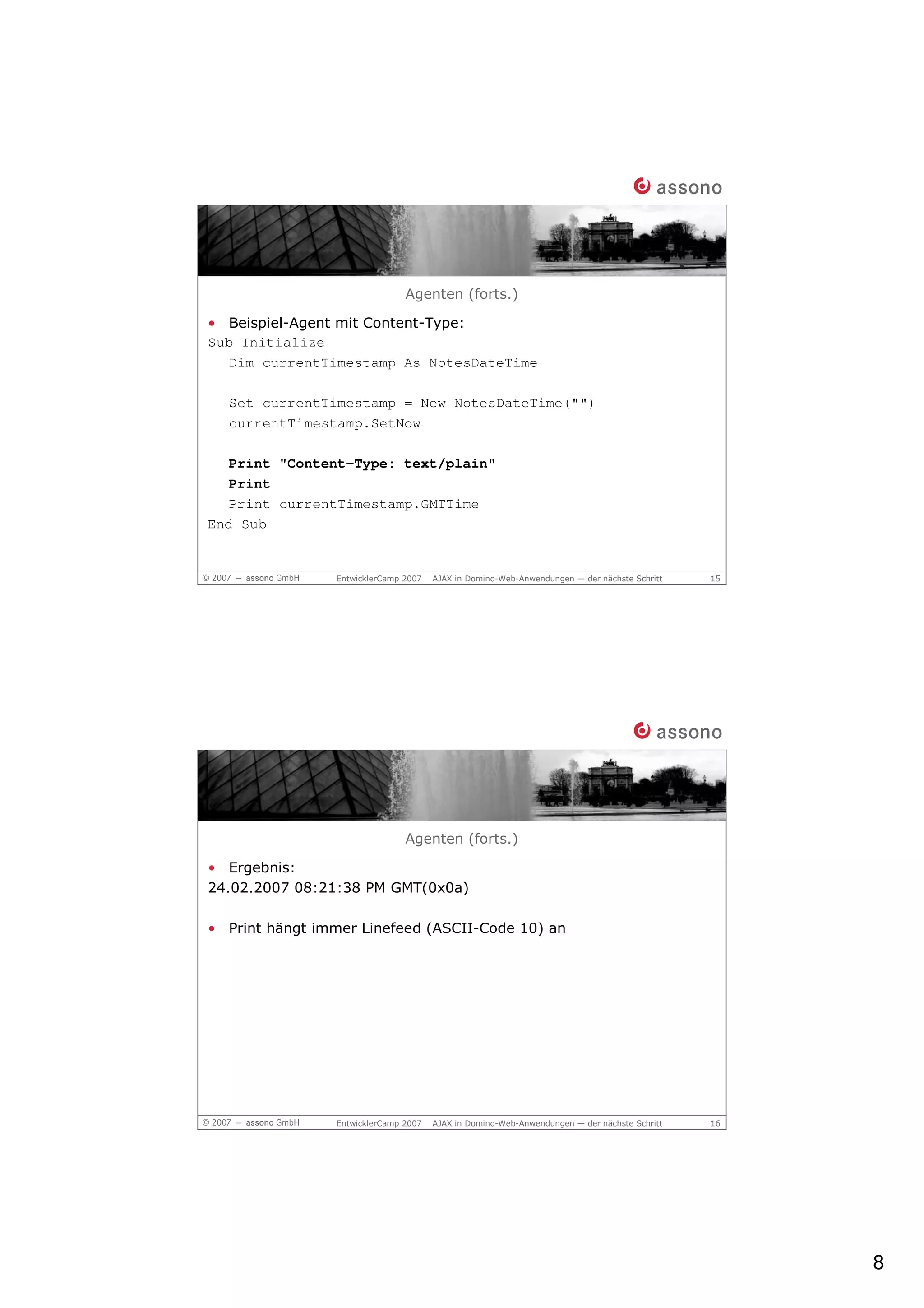 Agenten (forts.)

• Beispiel-Agent mit Content-Type:
Sub Initialize
   Dim currentTimestamp As NotesDateTime

  Set currentTimestamp = New NotesDateTime("")
  currentTimestamp.SetNow

   Print "Content-Type: text/plain"
   Print
   Print currentTimestamp.GMTTime
End Sub


                EntwicklerCamp 2007   AJAX in Domino-Web-Anwendungen — der nächste Schritt   15




                               Agenten (forts.)

• Ergebnis:
24.02.2007 08:21:38 PM GMT(0x0a)

• Print hängt immer Linefeed (ASCII-Code 10) an




                EntwicklerCamp 2007   AJAX in Domino-Web-Anwendungen — der nächste Schritt   16




                                                                                                  8
 