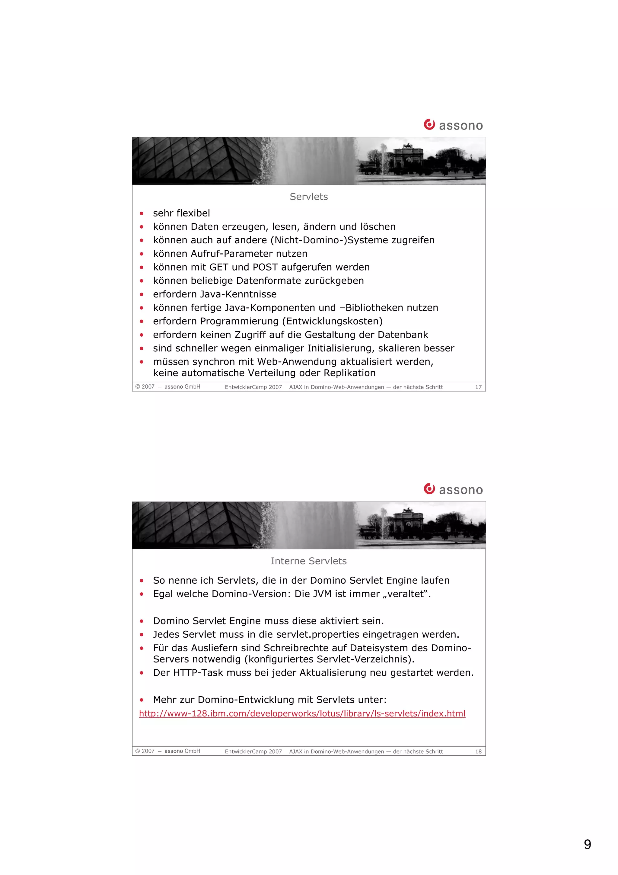 Servlets
•   sehr flexibel
•   können Daten erzeugen, lesen, ändern und löschen
•   können auch auf andere (Nicht-Domino-)Systeme zugreifen
•   können Aufruf-Parameter nutzen
•   können mit GET und POST aufgerufen werden
•   können beliebige Datenformate zurückgeben
•   erfordern Java-Kenntnisse
•   können fertige Java-Komponenten und –Bibliotheken nutzen
•   erfordern Programmierung (Entwicklungskosten)
•   erfordern keinen Zugriff auf die Gestaltung der Datenbank
•   sind schneller wegen einmaliger Initialisierung, skalieren besser
•   müssen synchron mit Web-Anwendung aktualisiert werden,
    keine automatische Verteilung oder Replikation
                   EntwicklerCamp 2007   AJAX in Domino-Web-Anwendungen — der nächste Schritt   17




                                  Interne Servlets

• So nenne ich Servlets, die in der Domino Servlet Engine laufen
• Egal welche Domino-Version: Die JVM ist immer „veraltet“.

• Domino Servlet Engine muss diese aktiviert sein.
• Jedes Servlet muss in die servlet.properties eingetragen werden.
• Für das Ausliefern sind Schreibrechte auf Dateisystem des Domino-
  Servers notwendig (konfiguriertes Servlet-Verzeichnis).
• Der HTTP-Task muss bei jeder Aktualisierung neu gestartet werden.

• Mehr zur Domino-Entwicklung mit Servlets unter:
http://www-128.ibm.com/developerworks/lotus/library/ls-servlets/index.html



                   EntwicklerCamp 2007   AJAX in Domino-Web-Anwendungen — der nächste Schritt   18




                                                                                                     9
 