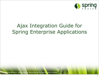 Ajax Integration Guide for
                  Spring Enterprise Applications




Copyright 2007 SpringSource. Copying, publishing or distributing without express written permission is prohibited.


                                                                                                                     1
 