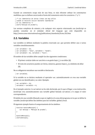 Cuando un comentario ocupa más de una línea, es más eficiente utilizar los comentarios
multilínea, que se definen encerrando el texto del comentario entre los caracteres /* y */
/* Los comentarios de varias líneas son muy útiles
cuando se necesita incluir bastante información
en los comentarios */
alert("mensaje de prueba");
Las normas completas de sintaxis y de cualquier otro aspecto relacionado con JavaScript se
pueden consultar en el estándar oficial del lenguaje que está disponible en
http://www.ecma-international.org/publications/standards/Ecma-262.htm
2.2. Variables
Las variables se definen mediante la palabra reservada var, que permite definir una o varias
variables simultáneamente:
var variable1 = 16;
var variable2 = "hola", variable3 = "mundo";
var variable4 = 16, variable5 = "hola";
El nombre de las variables debe cumplir las dos siguientes condiciones:
▪ El primer carácter debe ser una letra o un guión bajo (_) o un dólar ($).
▪ El resto de caracteres pueden ser letras, números, guiones bajos (_) y símbolos de dólar
($).
No es obligatorio inicializar una variable al declararla:
var variable6;
Si la variable no se declara mediante el operador var, automáticamente se crea una variable
global con ese identificador y su valor. Ejemplo:
var variable1 = 16;
variable2 = variable1 + 4;
En el ejemplo anterior, la variable2 no ha sido declarada, por lo que al llegar a esa instrucción,
JavaScript crea automáticamente una variable global llamada variable2 y le asigna el valor
correspondiente.
El ámbito de una variable (llamado scope en inglés) es la zona del programa en la que se define la
variable. JavaScript define dos ámbitos para las variables: global y local.
El siguiente ejemplo ilustra el comportamiento de los ámbitos:
function muestraMensaje() {
var mensaje = "Mensaje de prueba";
}
muestraMensaje();
alert(mensaje);
Introducción a AJAX Capítulo 2. JavaScript básico
www.librosweb.es 10
 