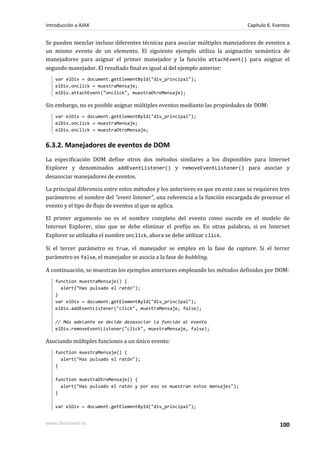 Se pueden mezclar incluso diferentes técnicas para asociar múltiples manejadores de eventos a
un mismo evento de un elemento. El siguiente ejemplo utiliza la asignación semántica de
manejadores para asignar el primer manejador y la función attachEvent() para asignar el
segundo manejador. El resultado final es igual al del ejemplo anterior:
var elDiv = document.getElementById("div_principal");
elDiv.onclick = muestraMensaje;
elDiv.attachEvent("onclick", muestraOtroMensaje);
Sin embargo, no es posible asignar múltiples eventos mediante las propiedades de DOM:
var elDiv = document.getElementById("div_principal");
elDiv.onclick = muestraMensaje;
elDiv.onclick = muestraOtroMensaje;
6.3.2. Manejadores de eventos de DOM
La especificación DOM define otros dos métodos similares a los disponibles para Internet
Explorer y denominados addEventListener() y removeEventListener() para asociar y
desasociar manejadores de eventos.
La principal diferencia entre estos métodos y los anteriores es que en este caso se requieren tres
parámetros: el nombre del "event listener", una referencia a la función encargada de procesar el
evento y el tipo de flujo de eventos al que se aplica.
El primer argumento no es el nombre completo del evento como sucede en el modelo de
Internet Explorer, sino que se debe eliminar el prefijo on. En otras palabras, si en Internet
Explorer se utilizaba el nombre onclick, ahora se debe utilizar click.
Si el tercer parámetro es true, el manejador se emplea en la fase de capture. Si el tercer
parámetro es false, el manejador se asocia a la fase de bubbling.
A continuación, se muestran los ejemplos anteriores empleando los métodos definidos por DOM:
function muestraMensaje() {
alert("Has pulsado el ratón");
}
var elDiv = document.getElementById("div_principal");
elDiv.addEventListener("click", muestraMensaje, false);
// Más adelante se decide desasociar la función al evento
elDiv.removeEventListener("click", muestraMensaje, false);
Asociando múltiples funciones a un único evento:
function muestraMensaje() {
alert("Has pulsado el ratón");
}
function muestraOtroMensaje() {
alert("Has pulsado el ratón y por eso se muestran estos mensajes");
}
var elDiv = document.getElementById("div_principal");
Introducción a AJAX Capítulo 6. Eventos
www.librosweb.es 100
 