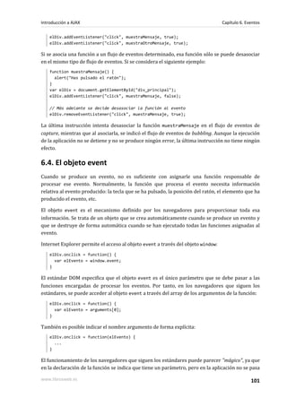 elDiv.addEventListener("click", muestraMensaje, true);
elDiv.addEventListener("click", muestraOtroMensaje, true);
Si se asocia una función a un flujo de eventos determinado, esa función sólo se puede desasociar
en el mismo tipo de flujo de eventos. Si se considera el siguiente ejemplo:
function muestraMensaje() {
alert("Has pulsado el ratón");
}
var elDiv = document.getElementById("div_principal");
elDiv.addEventListener("click", muestraMensaje, false);
// Más adelante se decide desasociar la función al evento
elDiv.removeEventListener("click", muestraMensaje, true);
La última instrucción intenta desasociar la función muestraMensaje en el flujo de eventos de
capture, mientras que al asociarla, se indicó el flujo de eventos de bubbling. Aunque la ejecución
de la aplicación no se detiene y no se produce ningún error, la última instrucción no tiene ningún
efecto.
6.4. El objeto event
Cuando se produce un evento, no es suficiente con asignarle una función responsable de
procesar ese evento. Normalmente, la función que procesa el evento necesita información
relativa al evento producido: la tecla que se ha pulsado, la posición del ratón, el elemento que ha
producido el evento, etc.
El objeto event es el mecanismo definido por los navegadores para proporcionar toda esa
información. Se trata de un objeto que se crea automáticamente cuando se produce un evento y
que se destruye de forma automática cuando se han ejecutado todas las funciones asignadas al
evento.
Internet Explorer permite el acceso al objeto event a través del objeto window:
elDiv.onclick = function() {
var elEvento = window.event;
}
El estándar DOM especifica que el objeto event es el único parámetro que se debe pasar a las
funciones encargadas de procesar los eventos. Por tanto, en los navegadores que siguen los
estándares, se puede acceder al objeto event a través del array de los argumentos de la función:
elDiv.onclick = function() {
var elEvento = arguments[0];
}
También es posible indicar el nombre argumento de forma explícita:
elDiv.onclick = function(elEvento) {
...
}
El funcionamiento de los navegadores que siguen los estándares puede parecer "mágico", ya que
en la declaración de la función se indica que tiene un parámetro, pero en la aplicación no se pasa
Introducción a AJAX Capítulo 6. Eventos
www.librosweb.es 101
 