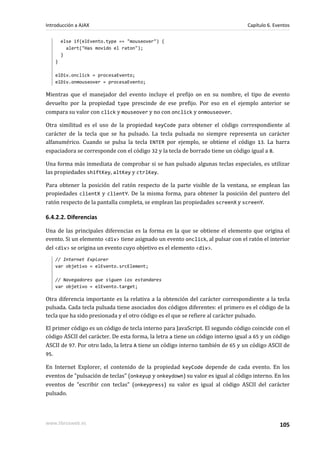 else if(elEvento.type == "mouseover") {
alert("Has movido el raton");
}
}
elDiv.onclick = procesaEvento;
elDiv.onmouseover = procesaEvento;
Mientras que el manejador del evento incluye el prefijo on en su nombre, el tipo de evento
devuelto por la propiedad type prescinde de ese prefijo. Por eso en el ejemplo anterior se
compara su valor con click y mouseover y no con onclick y onmouseover.
Otra similitud es el uso de la propiedad keyCode para obtener el código correspondiente al
carácter de la tecla que se ha pulsado. La tecla pulsada no siempre representa un carácter
alfanumérico. Cuando se pulsa la tecla ENTER por ejemplo, se obtiene el código 13. La barra
espaciadora se corresponde con el código 32 y la tecla de borrado tiene un código igual a 8.
Una forma más inmediata de comprobar si se han pulsado algunas teclas especiales, es utilizar
las propiedades shiftKey, altKey y ctrlKey.
Para obtener la posición del ratón respecto de la parte visible de la ventana, se emplean las
propiedades clientX y clientY. De la misma forma, para obtener la posición del puntero del
ratón respecto de la pantalla completa, se emplean las propiedades screenX y screenY.
6.4.2.2. Diferencias
Una de las principales diferencias es la forma en la que se obtiene el elemento que origina el
evento. Si un elemento <div> tiene asignado un evento onclick, al pulsar con el ratón el interior
del <div> se origina un evento cuyo objetivo es el elemento <div>.
// Internet Explorer
var objetivo = elEvento.srcElement;
// Navegadores que siguen los estandares
var objetivo = elEvento.target;
Otra diferencia importante es la relativa a la obtención del carácter correspondiente a la tecla
pulsada. Cada tecla pulsada tiene asociados dos códigos diferentes: el primero es el código de la
tecla que ha sido presionada y el otro código es el que se refiere al carácter pulsado.
El primer código es un código de tecla interno para JavaScript. El segundo código coincide con el
código ASCII del carácter. De esta forma, la letra a tiene un código interno igual a 65 y un código
ASCII de 97. Por otro lado, la letra A tiene un código interno también de 65 y un código ASCII de
95.
En Internet Explorer, el contenido de la propiedad keyCode depende de cada evento. En los
eventos de "pulsación de teclas" (onkeyup y onkeydown) su valor es igual al código interno. En los
eventos de "escribir con teclas" (onkeypress) su valor es igual al código ASCII del carácter
pulsado.
Introducción a AJAX Capítulo 6. Eventos
www.librosweb.es 105
 