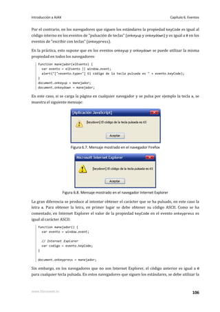 Por el contrario, en los navegadores que siguen los estándares la propiedad keyCode es igual al
código interno en los eventos de "pulsación de teclas" (onkeyup y onkeydown) y es igual a 0 en los
eventos de "escribir con teclas" (onkeypress).
En la práctica, esto supone que en los eventos onkeyup y onkeydown se puede utilizar la misma
propiedad en todos los navegadores:
function manejador(elEvento) {
var evento = elEvento || window.event;
alert("["+evento.type+"] El código de la tecla pulsada es " + evento.keyCode);
}
document.onkeyup = manejador;
document.onkeydown = manejador;
En este caso, si se carga la página en cualquier navegador y se pulsa por ejemplo la tecla a, se
muestra el siguiente mensaje:
Figura 6.7. Mensaje mostrado en el navegador Firefox
Figura 6.8. Mensaje mostrado en el navegador Internet Explorer
La gran diferencia se produce al intentar obtener el carácter que se ha pulsado, en este caso la
letra a. Para obtener la letra, en primer lugar se debe obtener su código ASCII. Como se ha
comentado, en Internet Explorer el valor de la propiedad keyCode en el evento onkeypress es
igual al carácter ASCII:
function manejador() {
var evento = window.event;
// Internet Explorer
var codigo = evento.keyCode;
}
document.onkeypress = manejador;
Sin embargo, en los navegadores que no son Internet Explorer, el código anterior es igual a 0
para cualquier tecla pulsada. En estos navegadores que siguen los estándares, se debe utilizar la
Introducción a AJAX Capítulo 6. Eventos
www.librosweb.es 106
 
