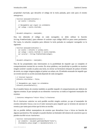 propiedad charCode, que devuelve el código de la tecla pulsada, pero solo para el evento
onkeypress:
function manejador(elEvento) {
var evento = elEvento;
// Navegadores que siguen los estándares
var codigo = evento.charCode;
}
document.onkeypress = manejador;
Una vez obtenido el código en cada navegador, se debe utilizar la función
String.fromCharCode() para obtener el carácter cuyo código ASCII se pasa como parámetro.
Por tanto, la solución completa para obtener la tecla pulsada en cualquier navegador es la
siguiente:
function manejador(elEvento) {
var evento = elEvento || window.event;
var codigo = evento.charCode || evento.keyCode;
var caracter = String.fromCharCode(codigo);
}
document.onkeypress = manejador;
Una de las propiedades más interesantes es la posibilidad de impedir que se complete el
comportamiento normal de un evento. En otras palabras, con JavaScript es posible no mostrar
ningún carácter cuando se pulsa una tecla, no enviar un formulario después de pulsar el botón
de envío, no cargar ninguna página al pulsar un enlace, etc. El método avanzado de impedir que
un evento ejecute su acción asociada depende de cada navegador:
// Internet Explorer
elEvento.returnValue = false;
// Navegadores que siguen los estandares
elEvento.preventDefault();
En el modelo básico de eventos también es posible impedir el comportamiento por defecto de
algunos eventos. Si por ejemplo en un elemento <textarea> se indica el siguiente manejador de
eventos:
<textarea onkeypress="return false;"></textarea>
En el <textarea> anterior no será posible escribir ningún carácter, ya que el manejador de
eventos devuelve false y ese es el valor necesario para impedir que se termine de ejecutar el
evento y por tanto para evitar que la letra se escriba.
Así, es posible definir manejadores de eventos que devuelvan true o false en función de
algunos parámetros. Por ejemplo se puede diseñar un limitador del número de caracteres que se
pueden escribir en un <textarea>:
function limita(maximoCaracteres) {
var elemento = document.getElementById("texto");
if(elemento.value.length >= maximoCaracteres ) {
Introducción a AJAX Capítulo 6. Eventos
www.librosweb.es 107
 